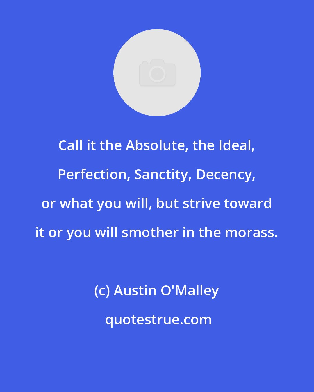 Austin O'Malley: Call it the Absolute, the Ideal, Perfection, Sanctity, Decency, or what you will, but strive toward it or you will smother in the morass.