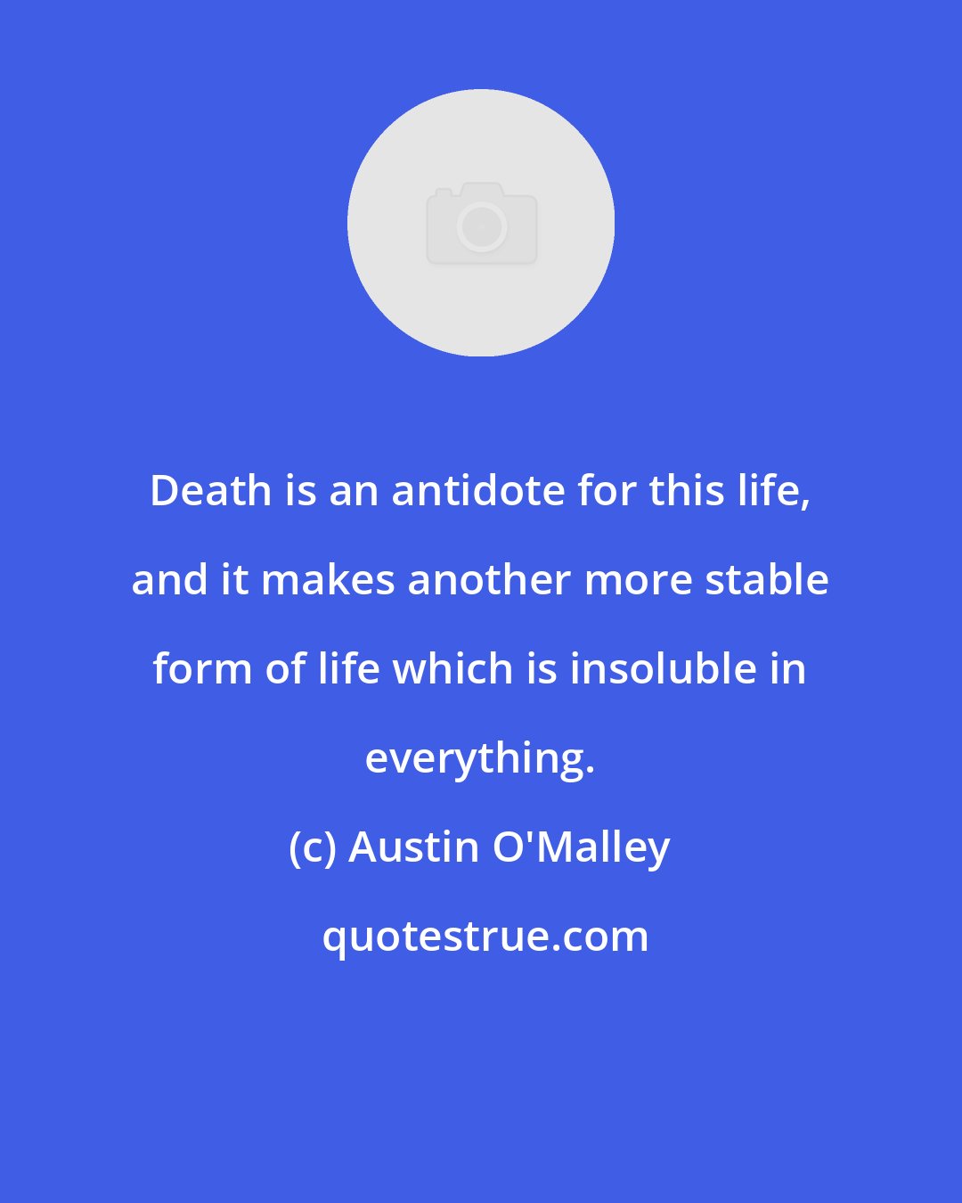 Austin O'Malley: Death is an antidote for this life, and it makes another more stable form of life which is insoluble in everything.