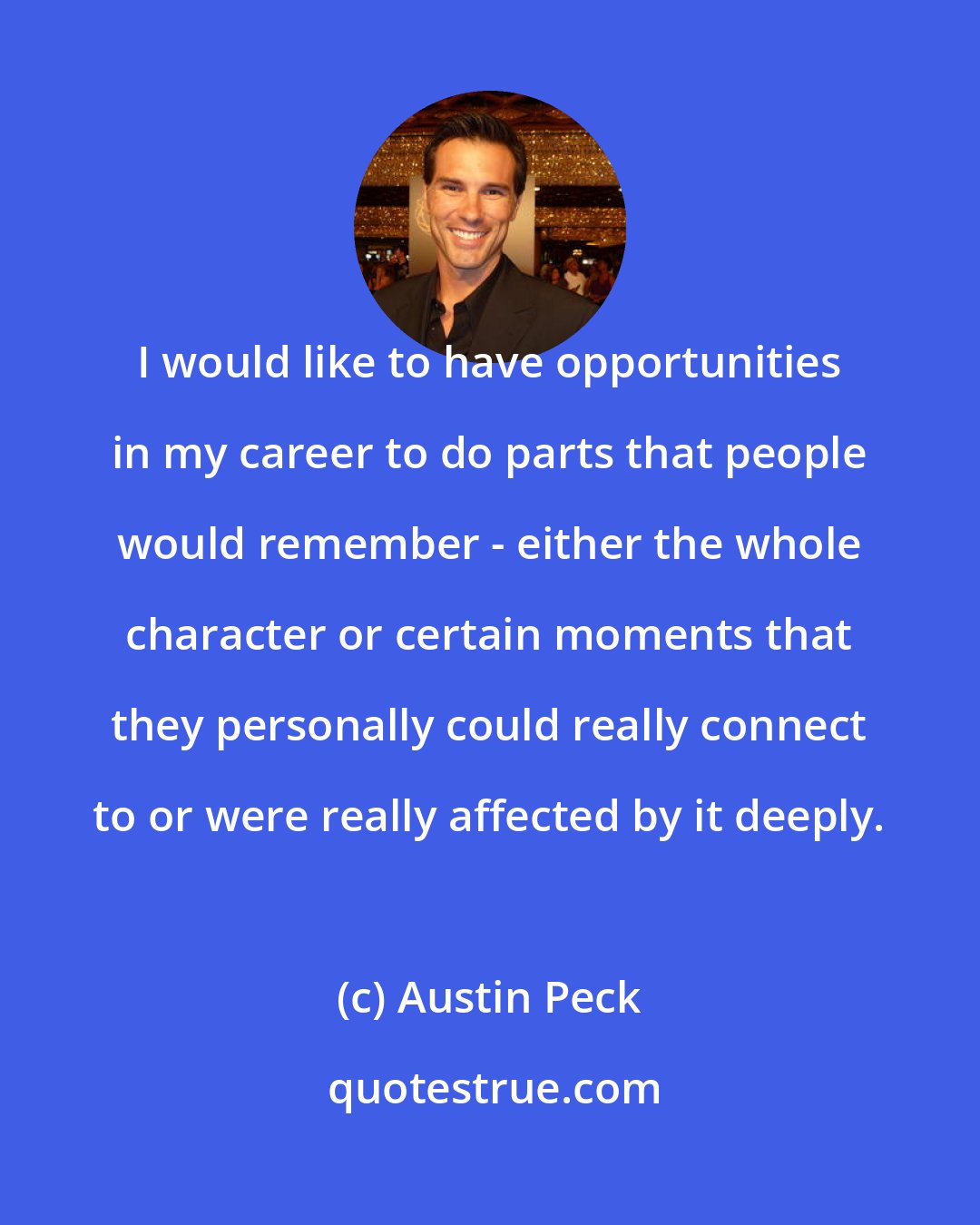 Austin Peck: I would like to have opportunities in my career to do parts that people would remember - either the whole character or certain moments that they personally could really connect to or were really affected by it deeply.