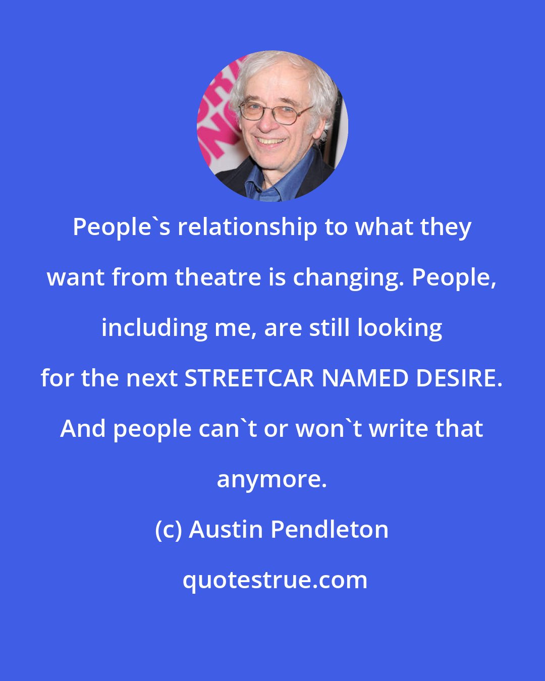 Austin Pendleton: People's relationship to what they want from theatre is changing. People, including me, are still looking for the next STREETCAR NAMED DESIRE. And people can't or won't write that anymore.