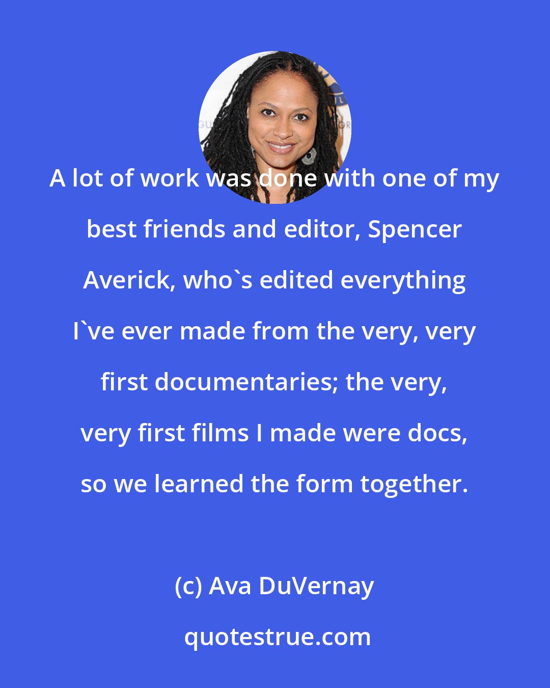 Ava DuVernay: A lot of work was done with one of my best friends and editor, Spencer Averick, who's edited everything I've ever made from the very, very first documentaries; the very, very first films I made were docs, so we learned the form together.