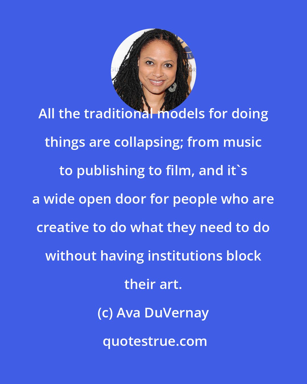 Ava DuVernay: All the traditional models for doing things are collapsing; from music to publishing to film, and it's a wide open door for people who are creative to do what they need to do without having institutions block their art.