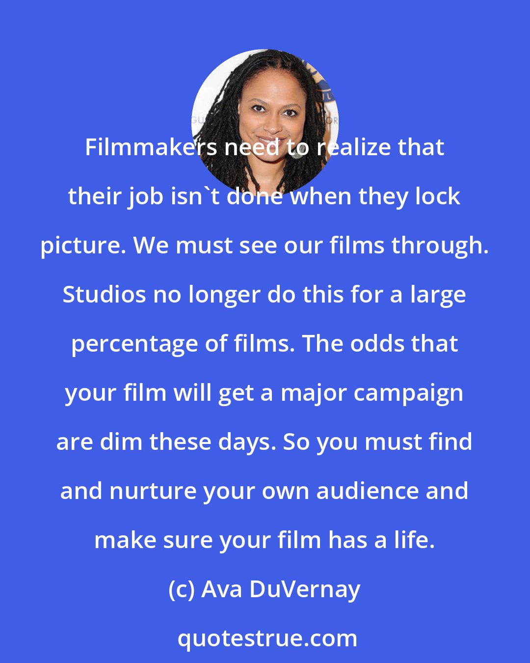 Ava DuVernay: Filmmakers need to realize that their job isn't done when they lock picture. We must see our films through. Studios no longer do this for a large percentage of films. The odds that your film will get a major campaign are dim these days. So you must find and nurture your own audience and make sure your film has a life.