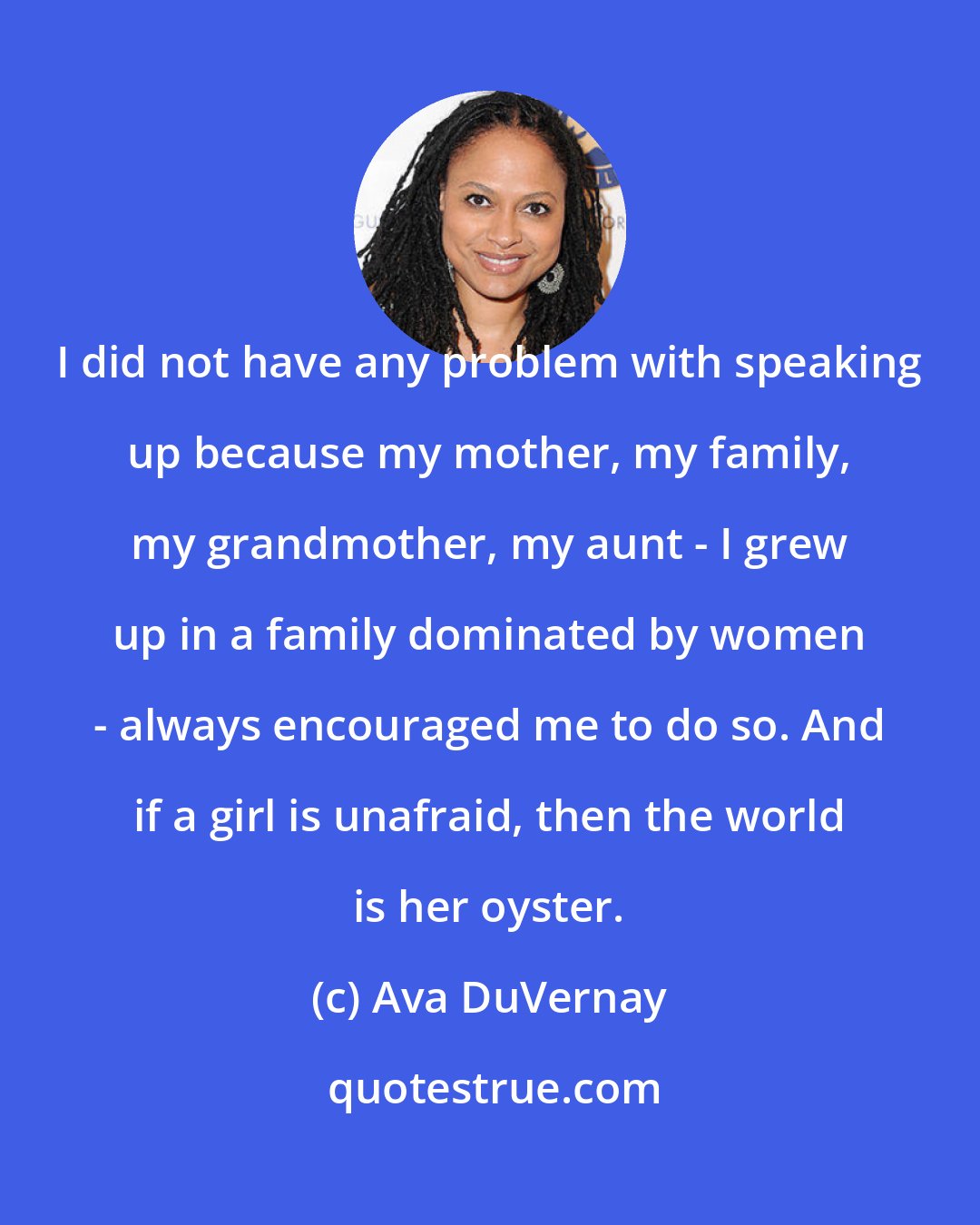 Ava DuVernay: I did not have any problem with speaking up because my mother, my family, my grandmother, my aunt - I grew up in a family dominated by women - always encouraged me to do so. And if a girl is unafraid, then the world is her oyster.