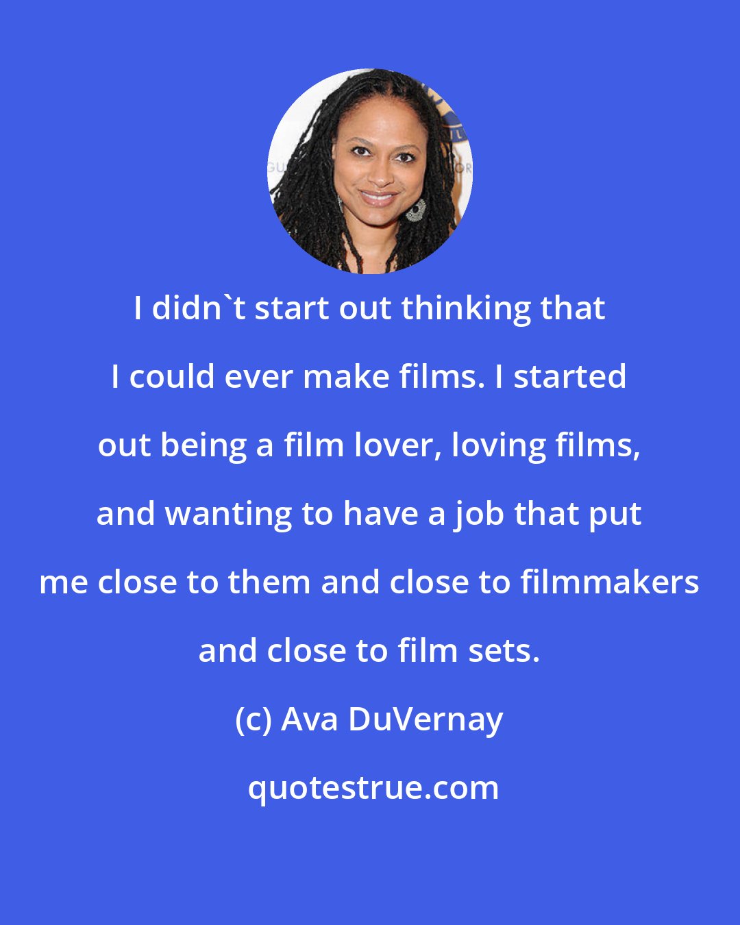 Ava DuVernay: I didn't start out thinking that I could ever make films. I started out being a film lover, loving films, and wanting to have a job that put me close to them and close to filmmakers and close to film sets.