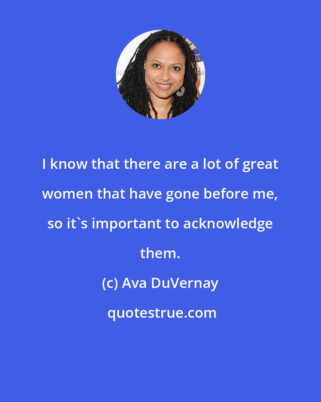 Ava DuVernay: I know that there are a lot of great women that have gone before me, so it's important to acknowledge them.