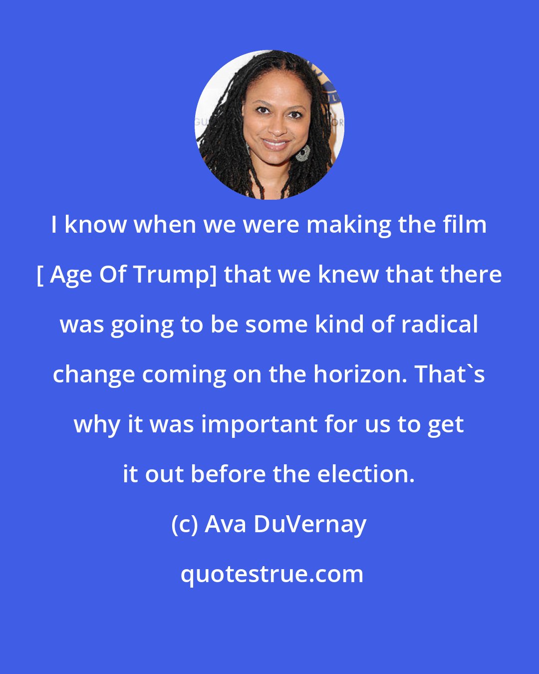 Ava DuVernay: I know when we were making the film [ Age Of Trump] that we knew that there was going to be some kind of radical change coming on the horizon. That's why it was important for us to get it out before the election.