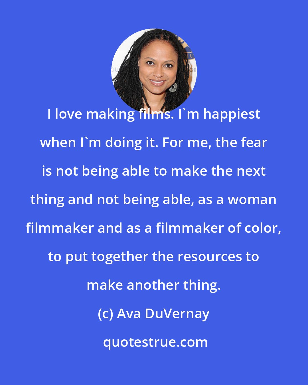 Ava DuVernay: I love making films. I'm happiest when I'm doing it. For me, the fear is not being able to make the next thing and not being able, as a woman filmmaker and as a filmmaker of color, to put together the resources to make another thing.