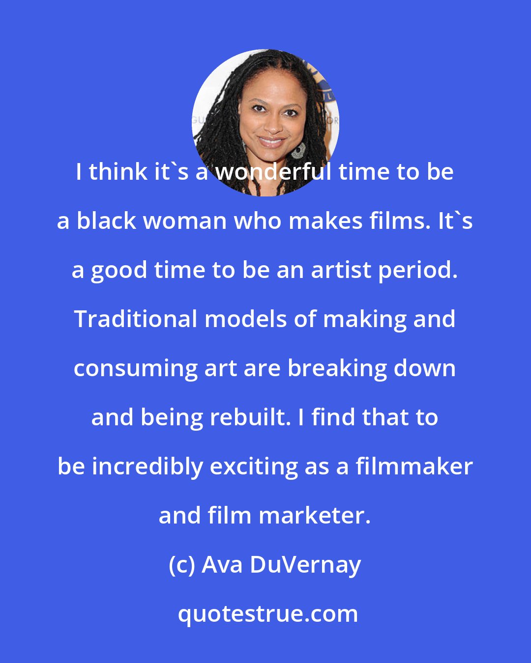 Ava DuVernay: I think it's a wonderful time to be a black woman who makes films. It's a good time to be an artist period. Traditional models of making and consuming art are breaking down and being rebuilt. I find that to be incredibly exciting as a filmmaker and film marketer.