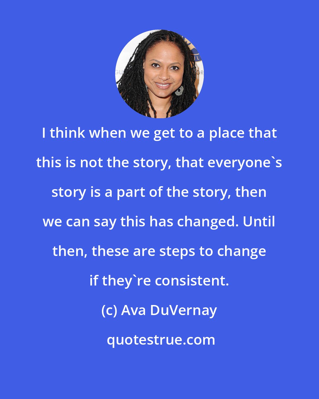 Ava DuVernay: I think when we get to a place that this is not the story, that everyone's story is a part of the story, then we can say this has changed. Until then, these are steps to change if they're consistent.