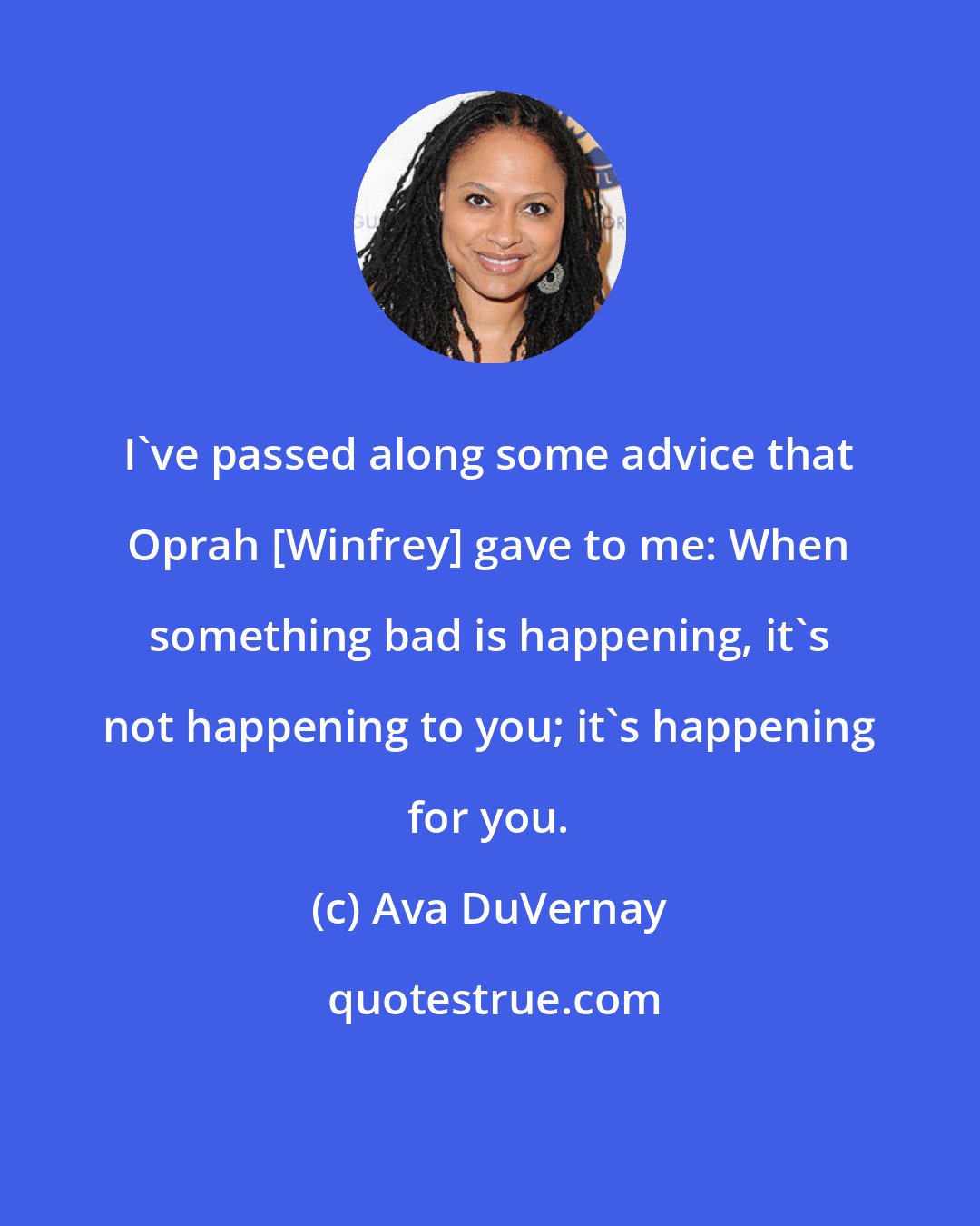 Ava DuVernay: I've passed along some advice that Oprah [Winfrey] gave to me: When something bad is happening, it's not happening to you; it's happening for you.