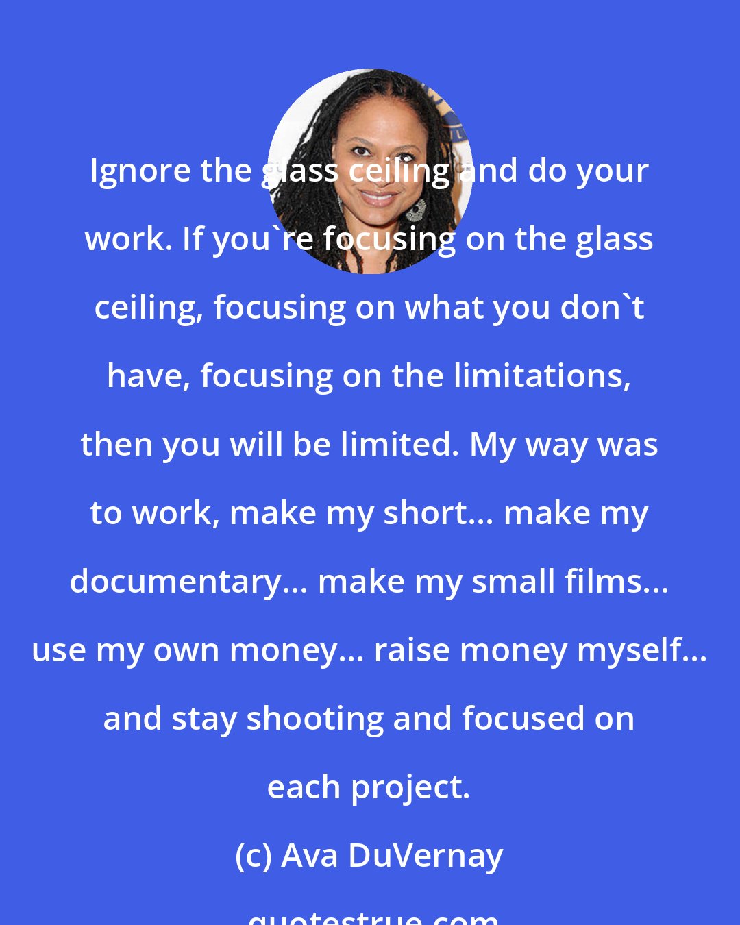 Ava DuVernay: Ignore the glass ceiling and do your work. If you're focusing on the glass ceiling, focusing on what you don't have, focusing on the limitations, then you will be limited. My way was to work, make my short... make my documentary... make my small films... use my own money... raise money myself... and stay shooting and focused on each project.