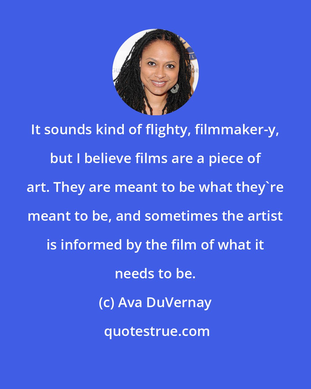 Ava DuVernay: It sounds kind of flighty, filmmaker-y, but I believe films are a piece of art. They are meant to be what they're meant to be, and sometimes the artist is informed by the film of what it needs to be.