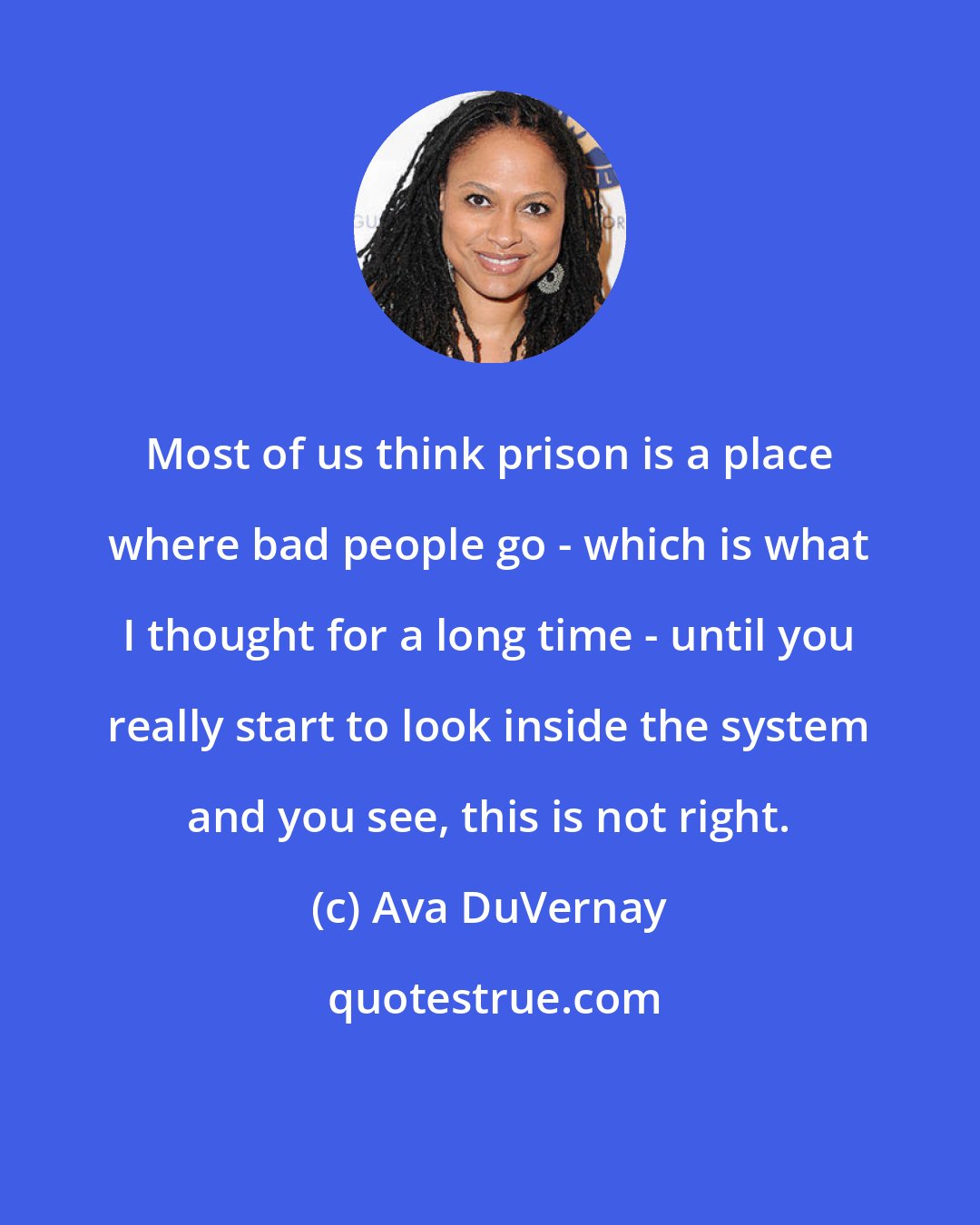 Ava DuVernay: Most of us think prison is a place where bad people go - which is what I thought for a long time - until you really start to look inside the system and you see, this is not right.