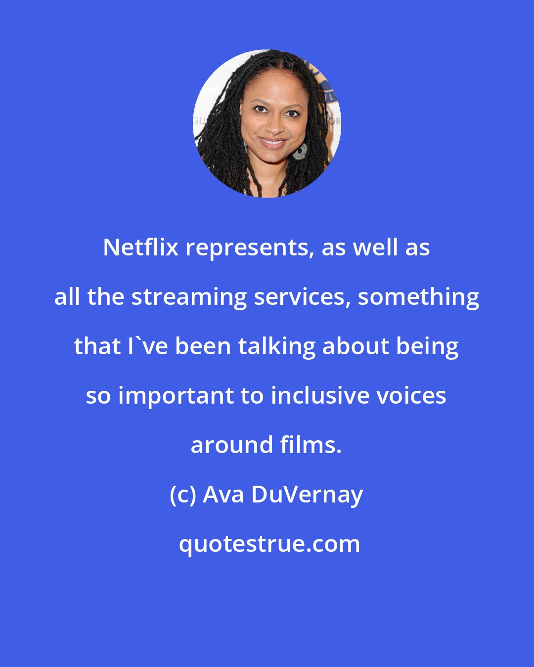 Ava DuVernay: Netflix represents, as well as all the streaming services, something that I've been talking about being so important to inclusive voices around films.