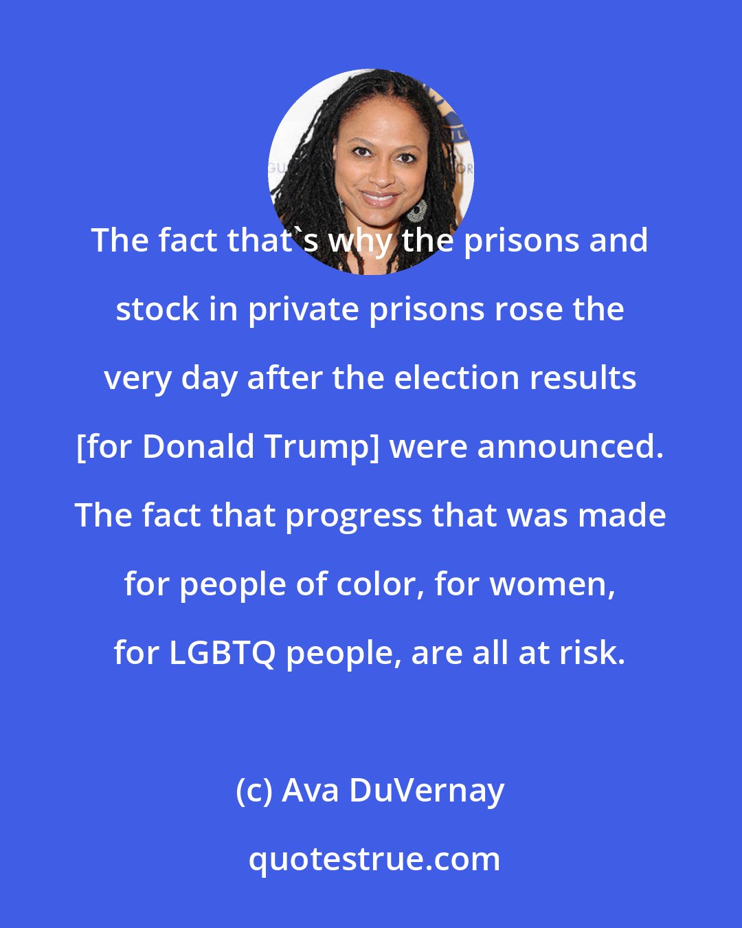 Ava DuVernay: The fact that's why the prisons and stock in private prisons rose the very day after the election results [for Donald Trump] were announced. The fact that progress that was made for people of color, for women, for LGBTQ people, are all at risk.