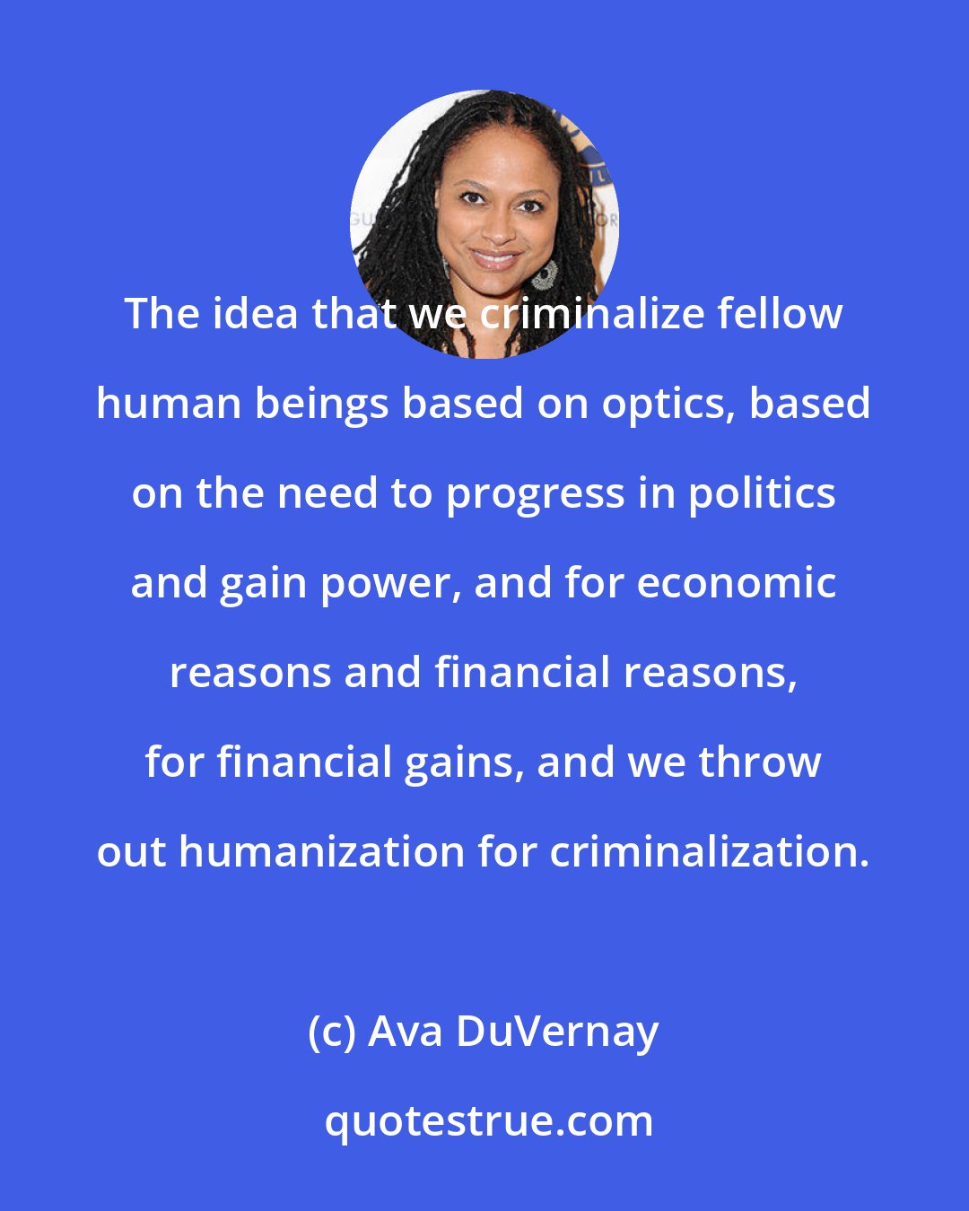 Ava DuVernay: The idea that we criminalize fellow human beings based on optics, based on the need to progress in politics and gain power, and for economic reasons and financial reasons, for financial gains, and we throw out humanization for criminalization.