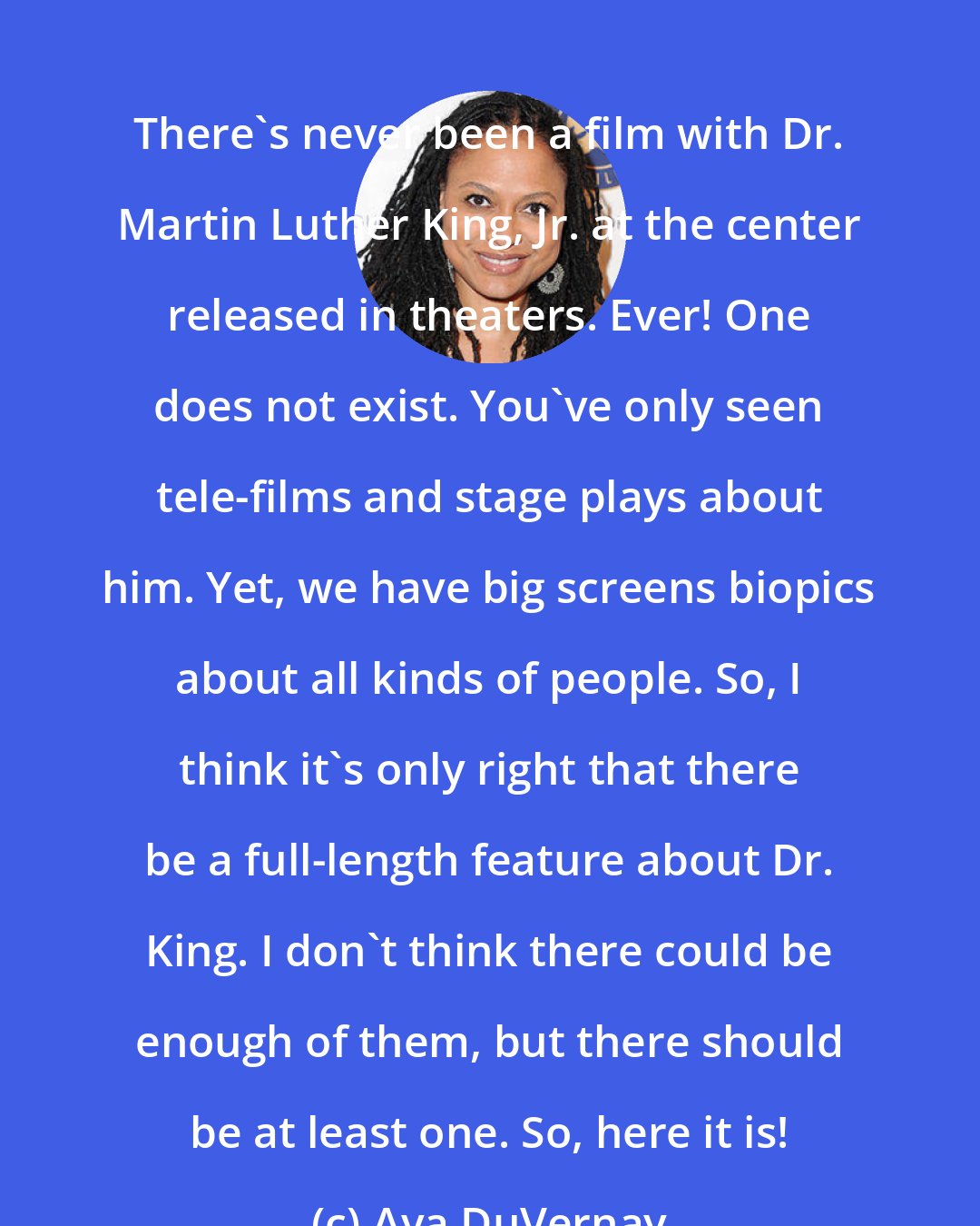 Ava DuVernay: There's never been a film with Dr. Martin Luther King, Jr. at the center released in theaters. Ever! One does not exist. You've only seen tele-films and stage plays about him. Yet, we have big screens biopics about all kinds of people. So, I think it's only right that there be a full-length feature about Dr. King. I don't think there could be enough of them, but there should be at least one. So, here it is!