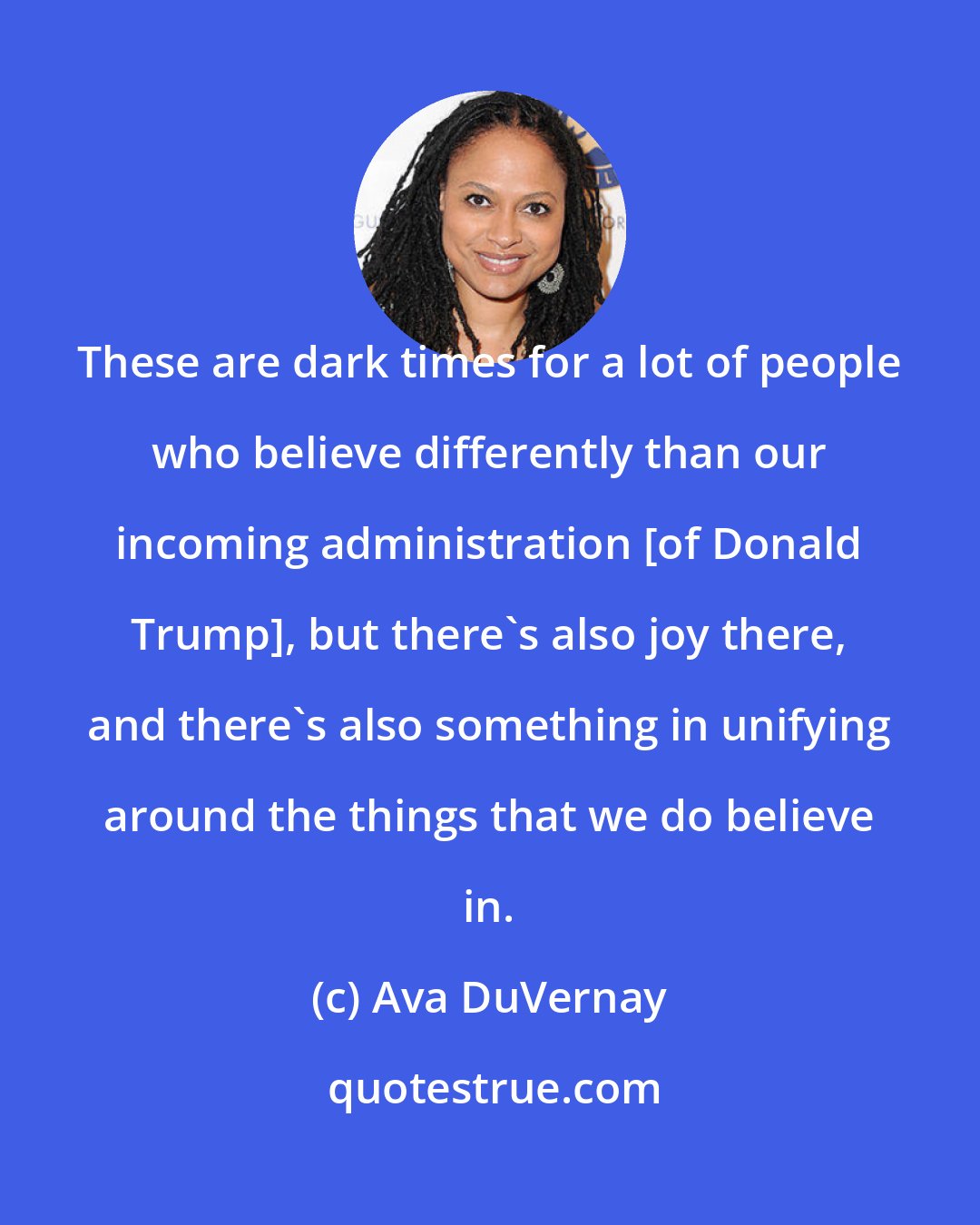 Ava DuVernay: These are dark times for a lot of people who believe differently than our incoming administration [of Donald Trump], but there's also joy there, and there's also something in unifying around the things that we do believe in.