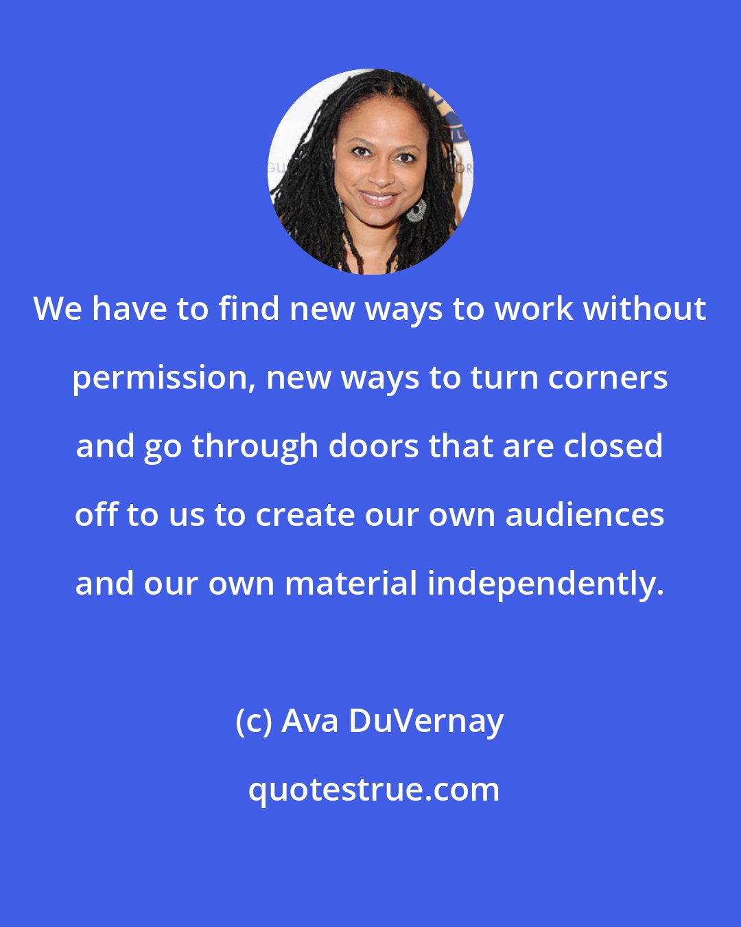 Ava DuVernay: We have to find new ways to work without permission, new ways to turn corners and go through doors that are closed off to us to create our own audiences and our own material independently.