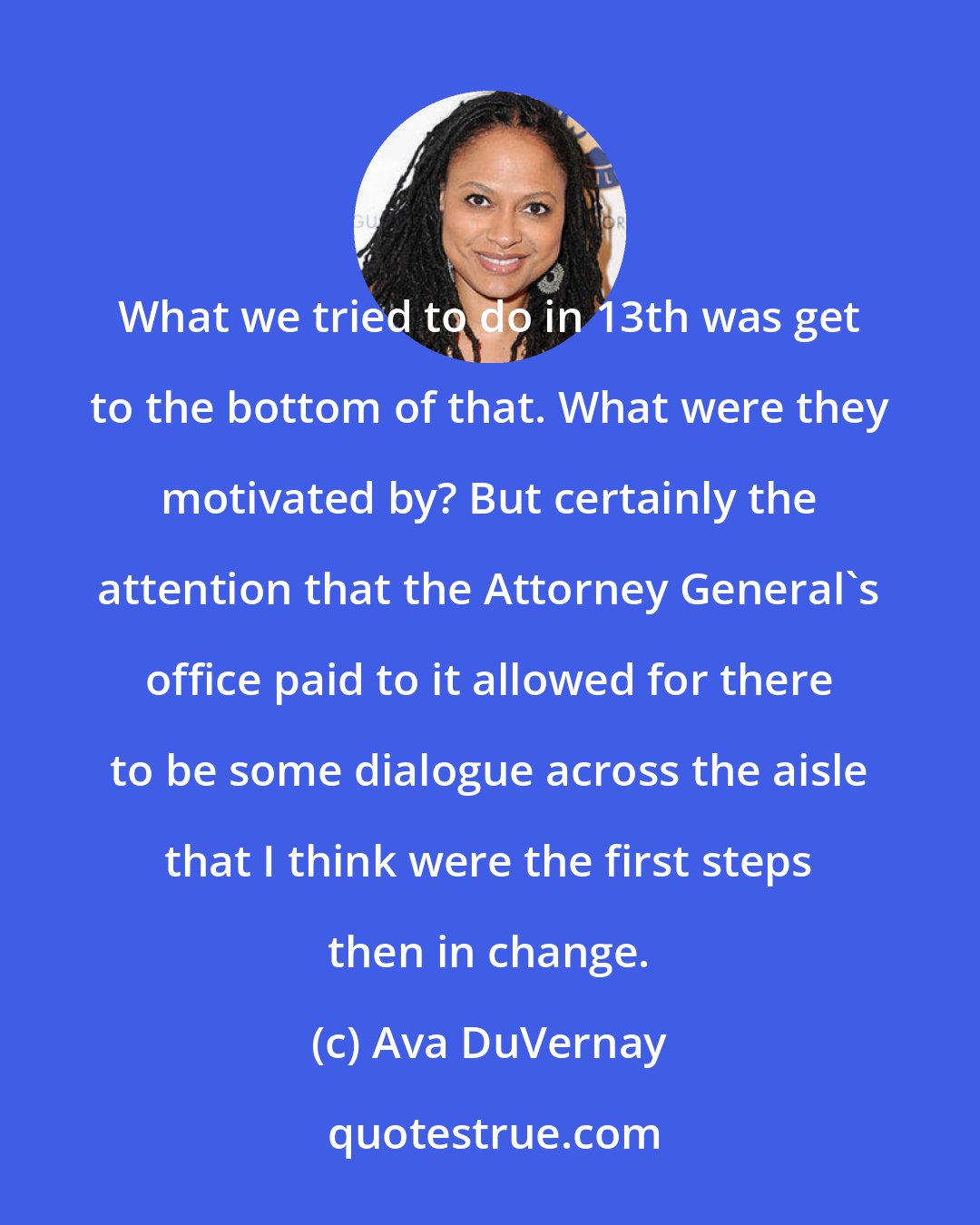 Ava DuVernay: What we tried to do in 13th was get to the bottom of that. What were they motivated by? But certainly the attention that the Attorney General's office paid to it allowed for there to be some dialogue across the aisle that I think were the first steps then in change.