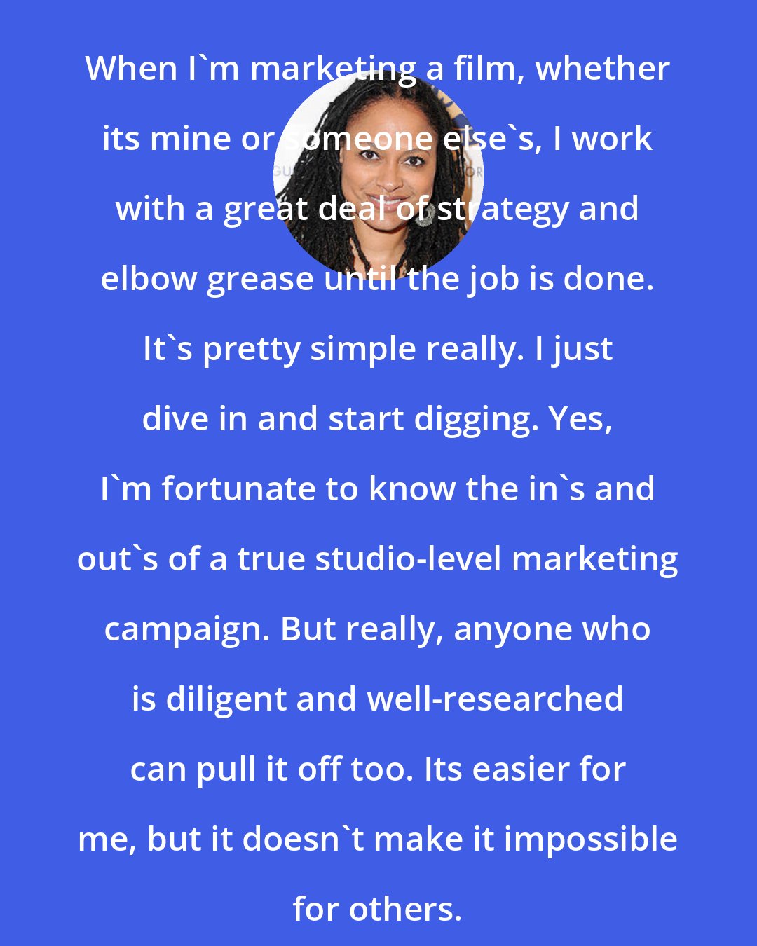 Ava DuVernay: When I'm marketing a film, whether its mine or someone else's, I work with a great deal of strategy and elbow grease until the job is done. It's pretty simple really. I just dive in and start digging. Yes, I'm fortunate to know the in's and out's of a true studio-level marketing campaign. But really, anyone who is diligent and well-researched can pull it off too. Its easier for me, but it doesn't make it impossible for others.