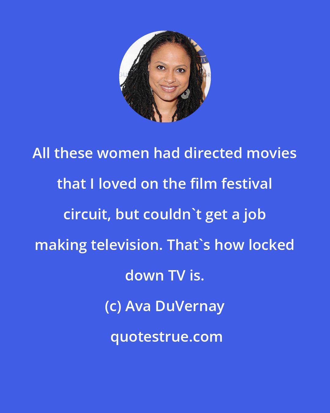 Ava DuVernay: All these women had directed movies that I loved on the film festival circuit, but couldn't get a job making television. That's how locked down TV is.