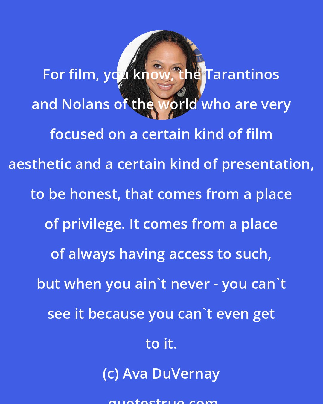 Ava DuVernay: For film, you know, the Tarantinos and Nolans of the world who are very focused on a certain kind of film aesthetic and a certain kind of presentation, to be honest, that comes from a place of privilege. It comes from a place of always having access to such, but when you ain't never - you can't see it because you can't even get to it.