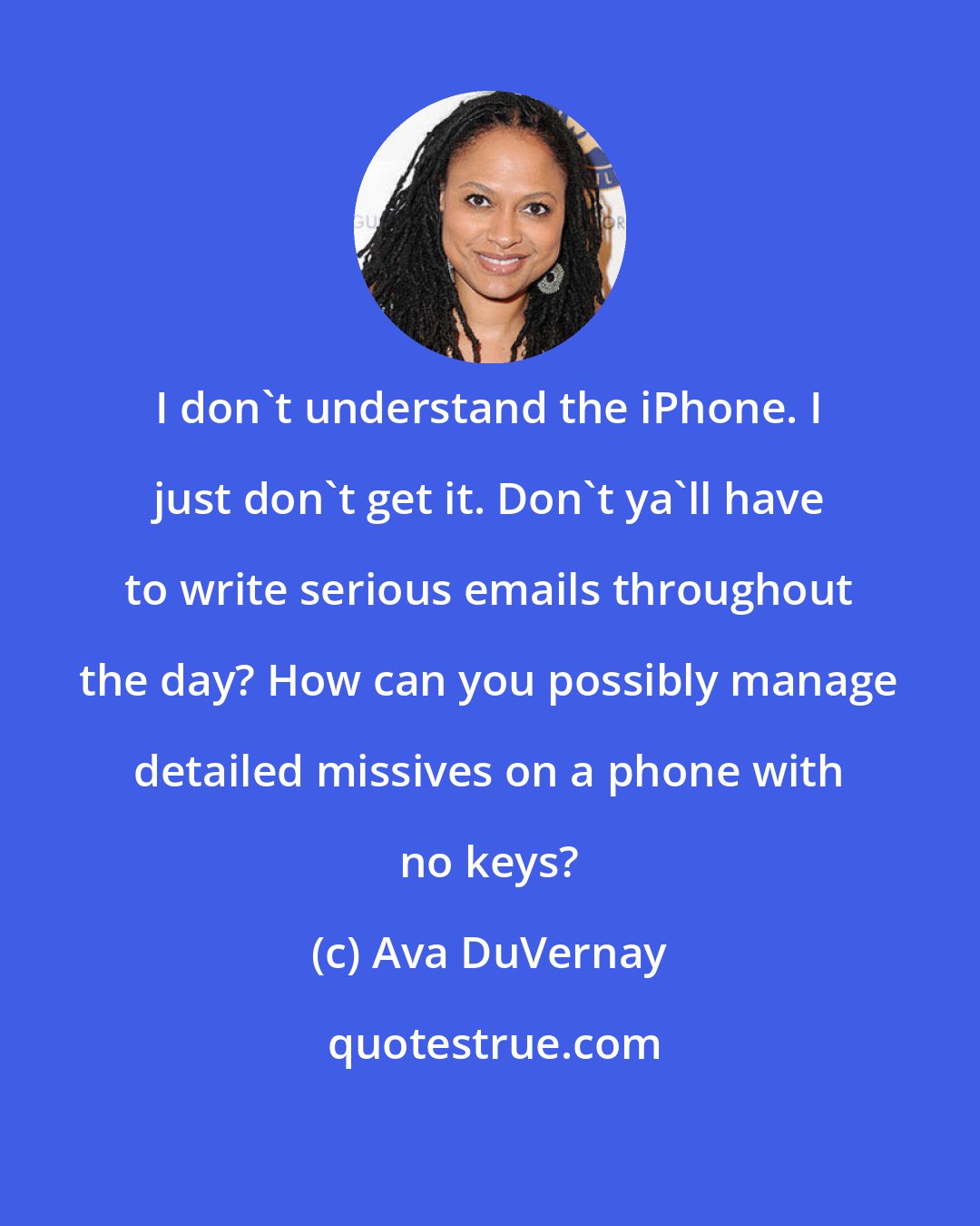 Ava DuVernay: I don't understand the iPhone. I just don't get it. Don't ya'll have to write serious emails throughout the day? How can you possibly manage detailed missives on a phone with no keys?