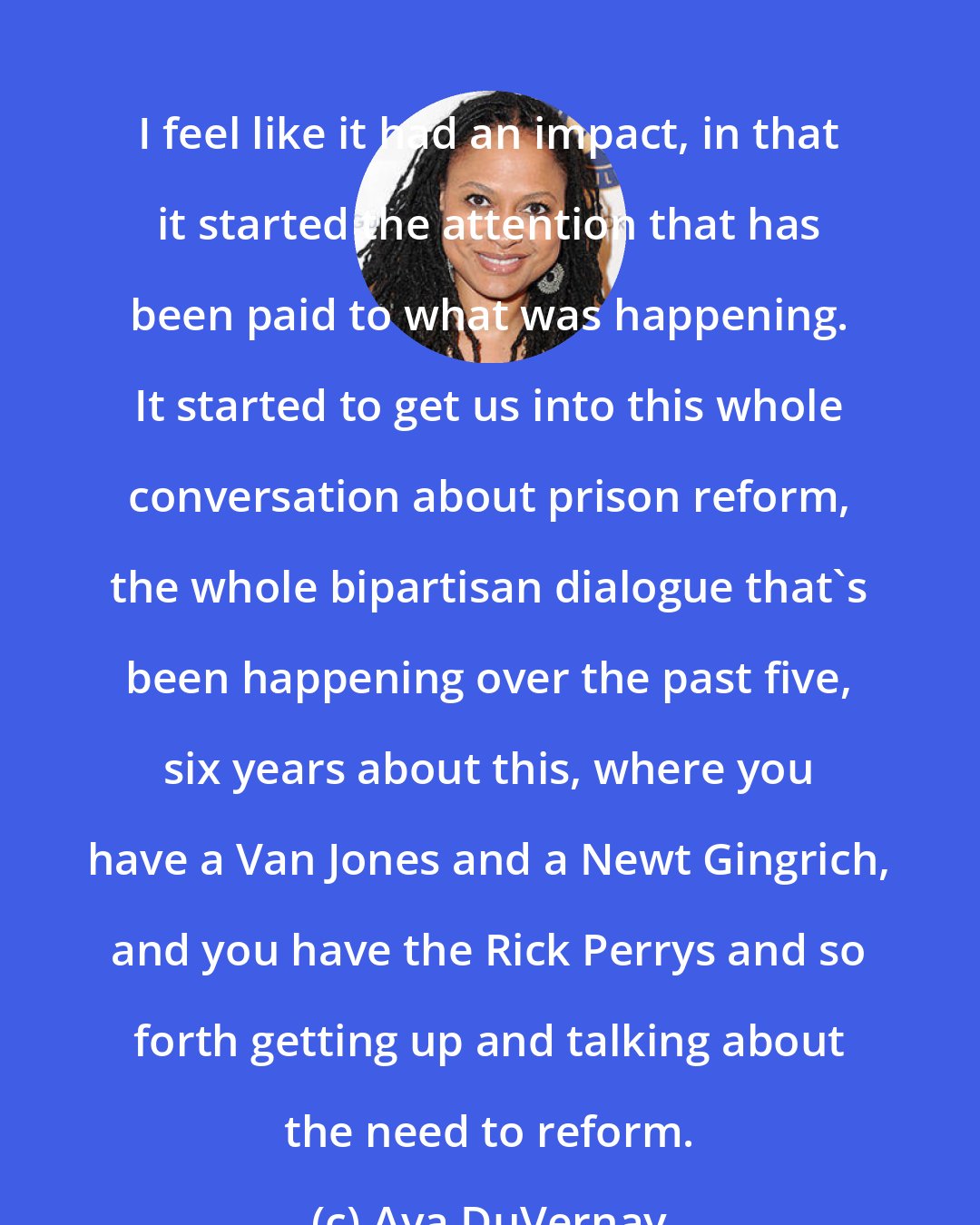 Ava DuVernay: I feel like it had an impact, in that it started the attention that has been paid to what was happening. It started to get us into this whole conversation about prison reform, the whole bipartisan dialogue that's been happening over the past five, six years about this, where you have a Van Jones and a Newt Gingrich, and you have the Rick Perrys and so forth getting up and talking about the need to reform.