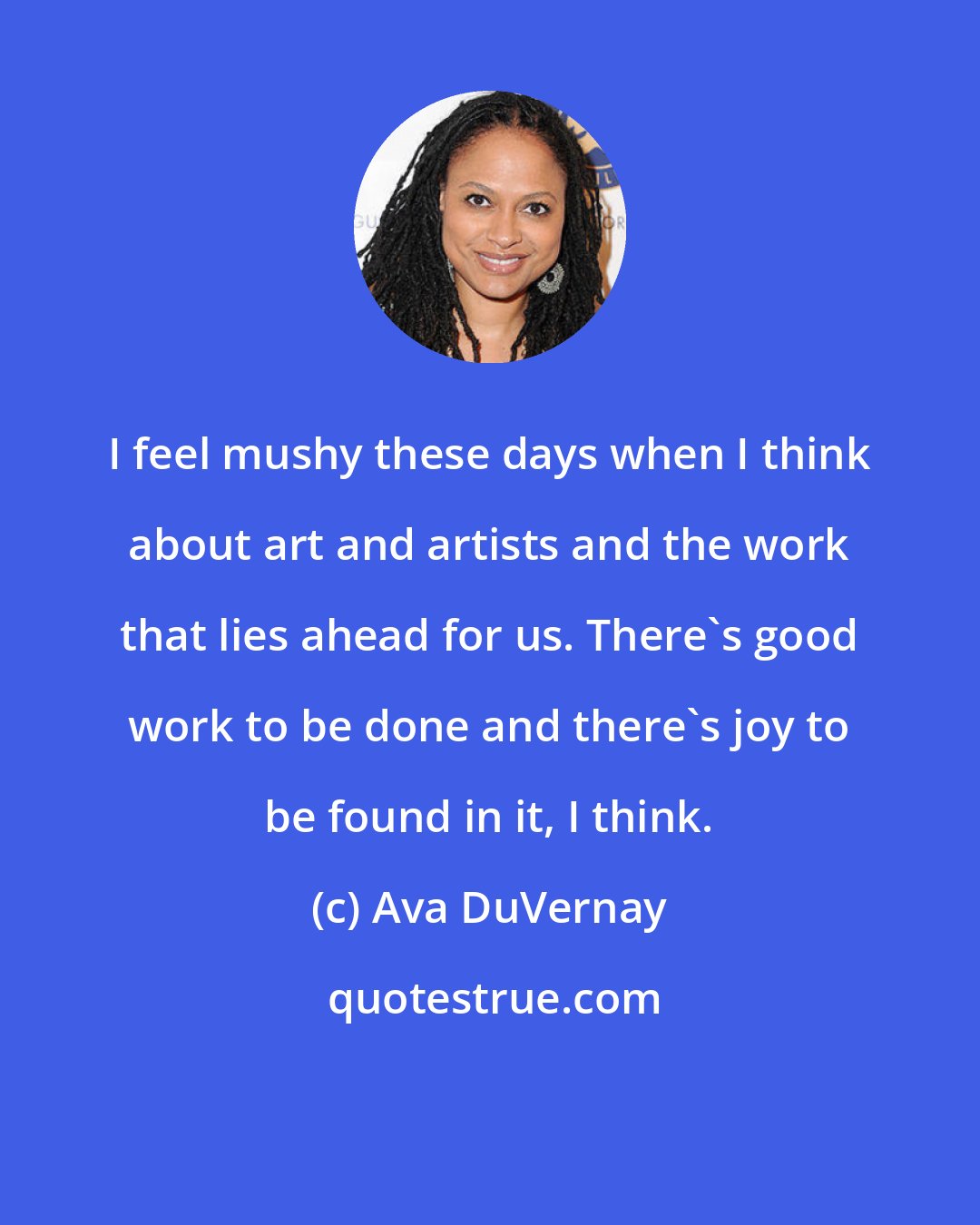 Ava DuVernay: I feel mushy these days when I think about art and artists and the work that lies ahead for us. There's good work to be done and there's joy to be found in it, I think.