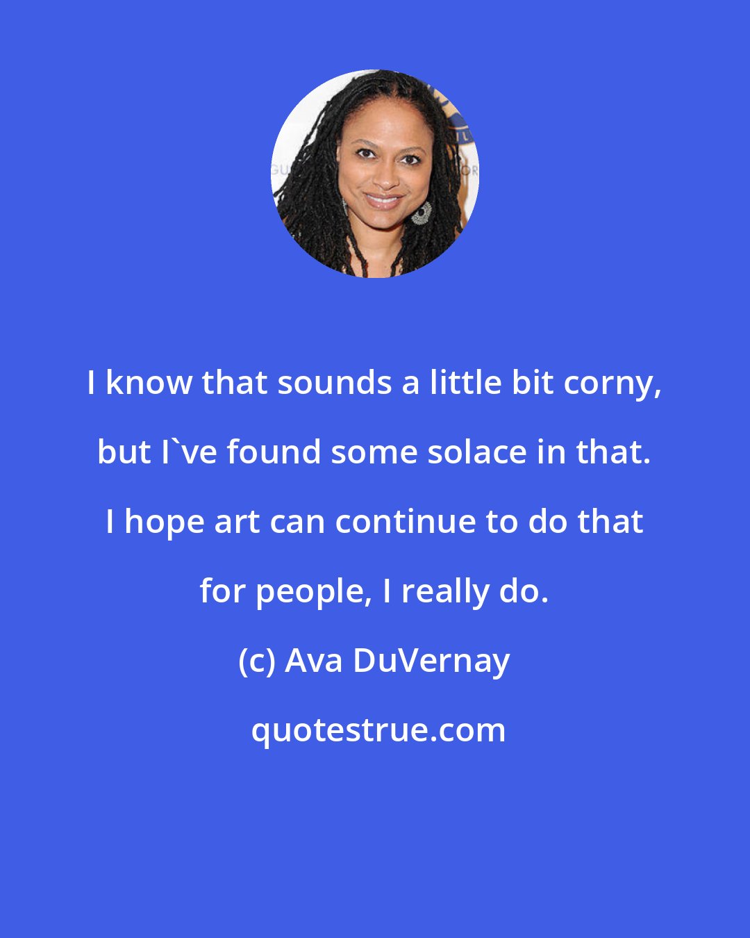 Ava DuVernay: I know that sounds a little bit corny, but I've found some solace in that. I hope art can continue to do that for people, I really do.