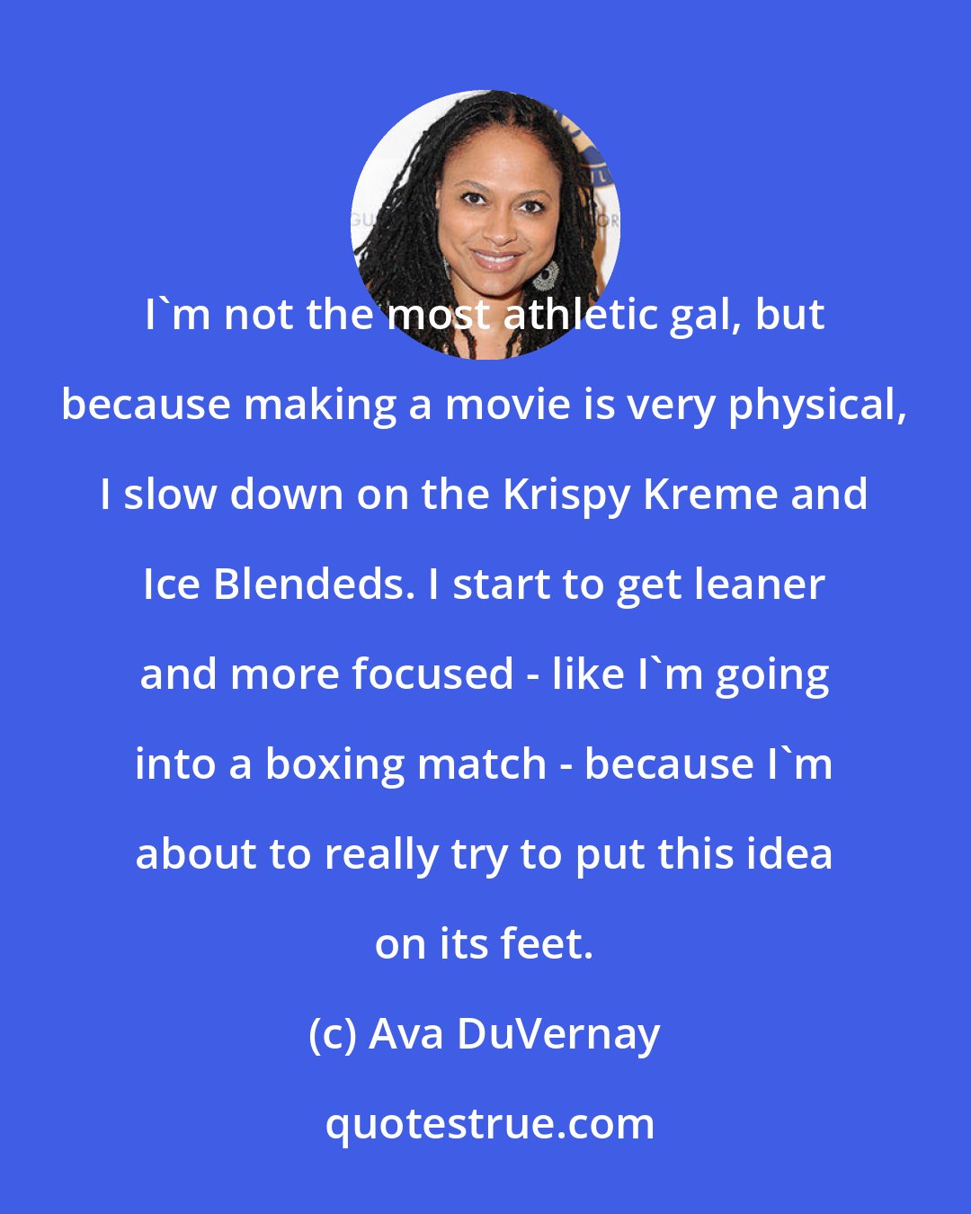 Ava DuVernay: I'm not the most athletic gal, but because making a movie is very physical, I slow down on the Krispy Kreme and Ice Blendeds. I start to get leaner and more focused - like I'm going into a boxing match - because I'm about to really try to put this idea on its feet.