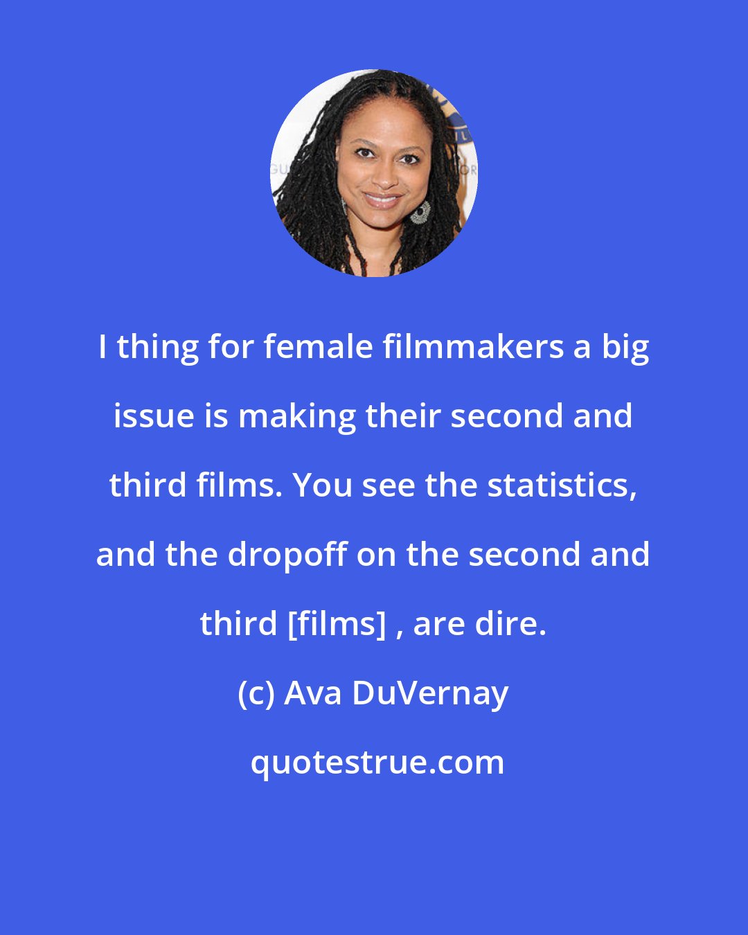 Ava DuVernay: I thing for female filmmakers a big issue is making their second and third films. You see the statistics, and the dropoff on the second and third [films] , are dire.