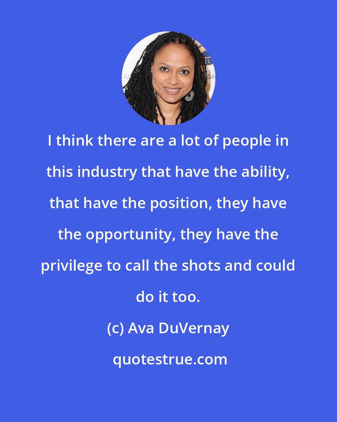 Ava DuVernay: I think there are a lot of people in this industry that have the ability, that have the position, they have the opportunity, they have the privilege to call the shots and could do it too.