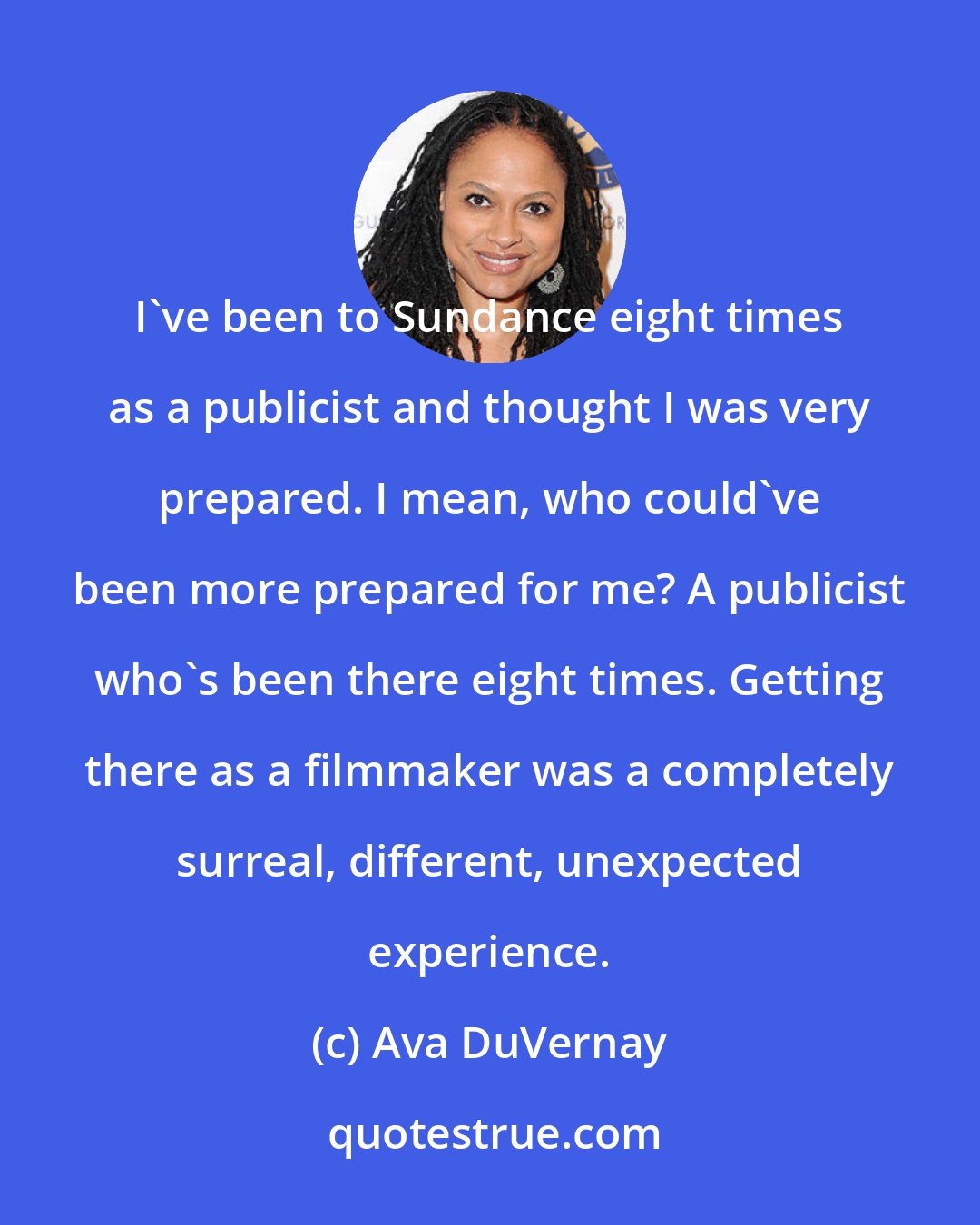 Ava DuVernay: I've been to Sundance eight times as a publicist and thought I was very prepared. I mean, who could've been more prepared for me? A publicist who's been there eight times. Getting there as a filmmaker was a completely surreal, different, unexpected experience.