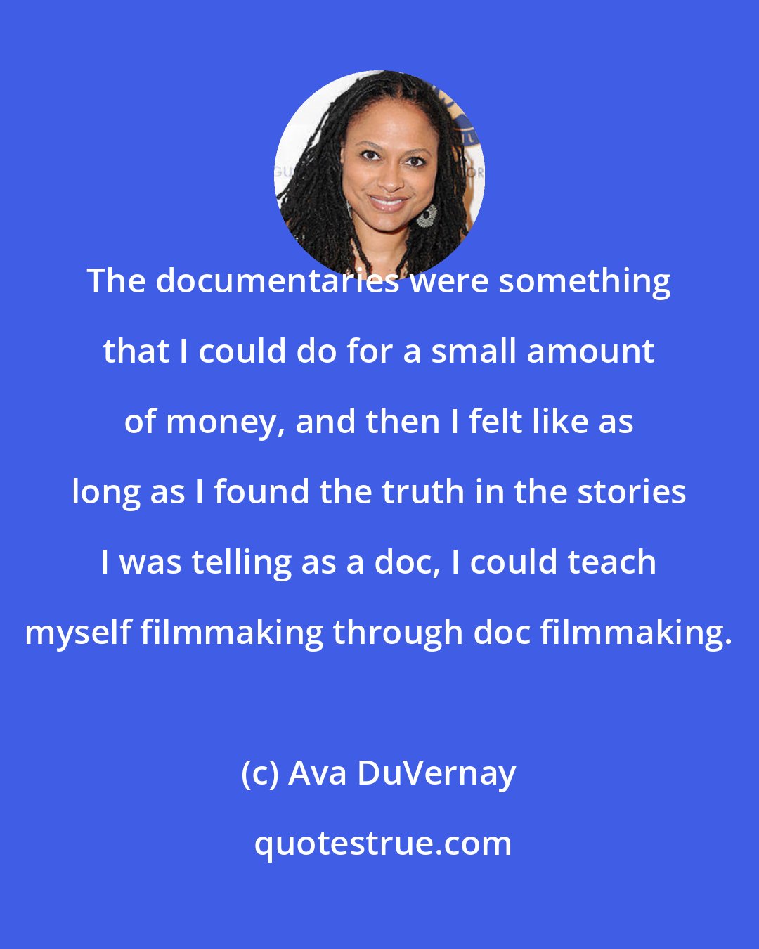 Ava DuVernay: The documentaries were something that I could do for a small amount of money, and then I felt like as long as I found the truth in the stories I was telling as a doc, I could teach myself filmmaking through doc filmmaking.