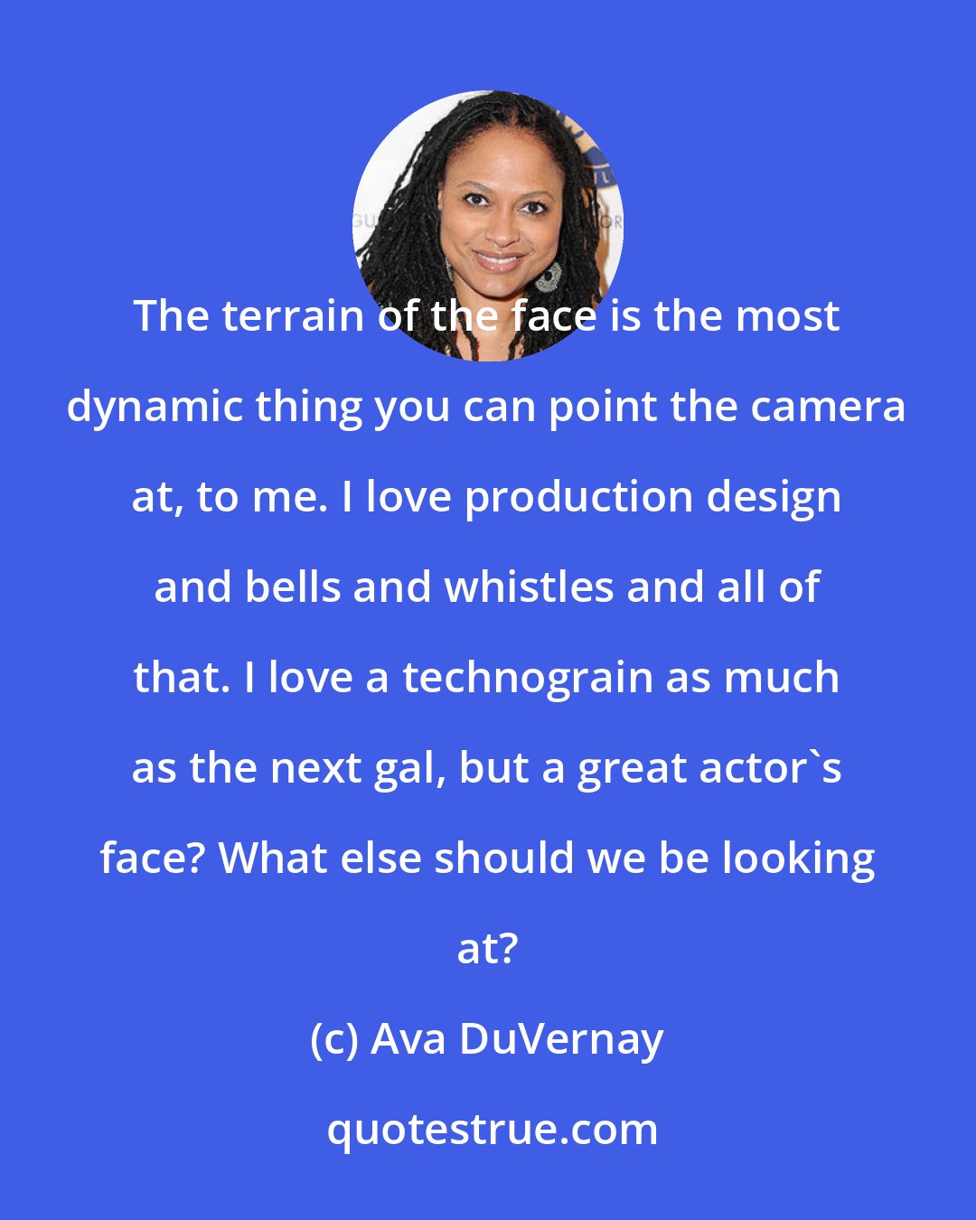 Ava DuVernay: The terrain of the face is the most dynamic thing you can point the camera at, to me. I love production design and bells and whistles and all of that. I love a technograin as much as the next gal, but a great actor's face? What else should we be looking at?