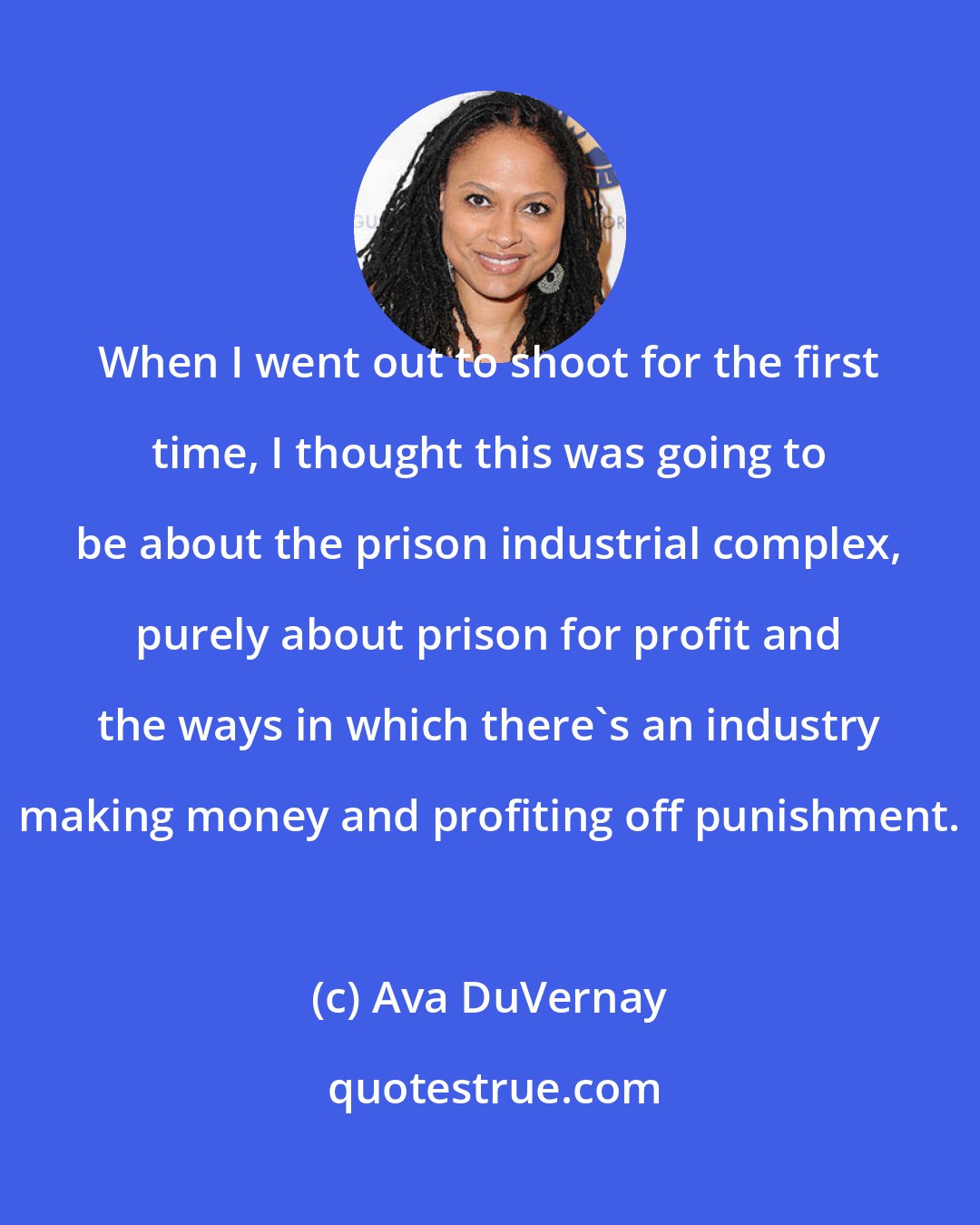 Ava DuVernay: When I went out to shoot for the first time, I thought this was going to be about the prison industrial complex, purely about prison for profit and the ways in which there's an industry making money and profiting off punishment.