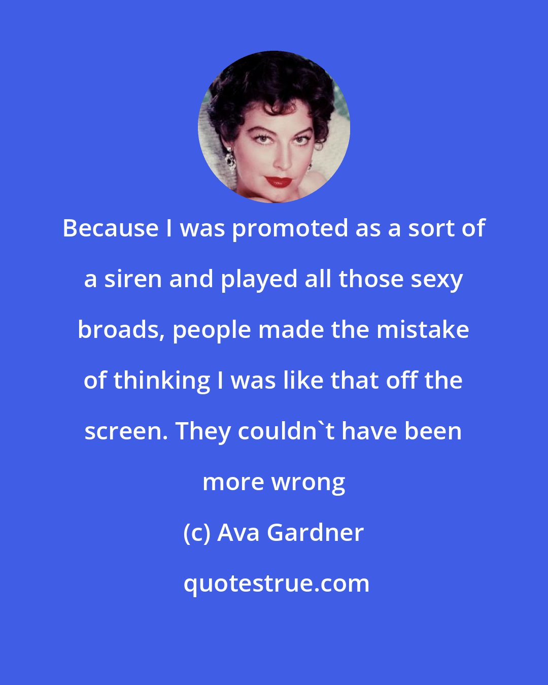 Ava Gardner: Because I was promoted as a sort of a siren and played all those sexy broads, people made the mistake of thinking I was like that off the screen. They couldn't have been more wrong
