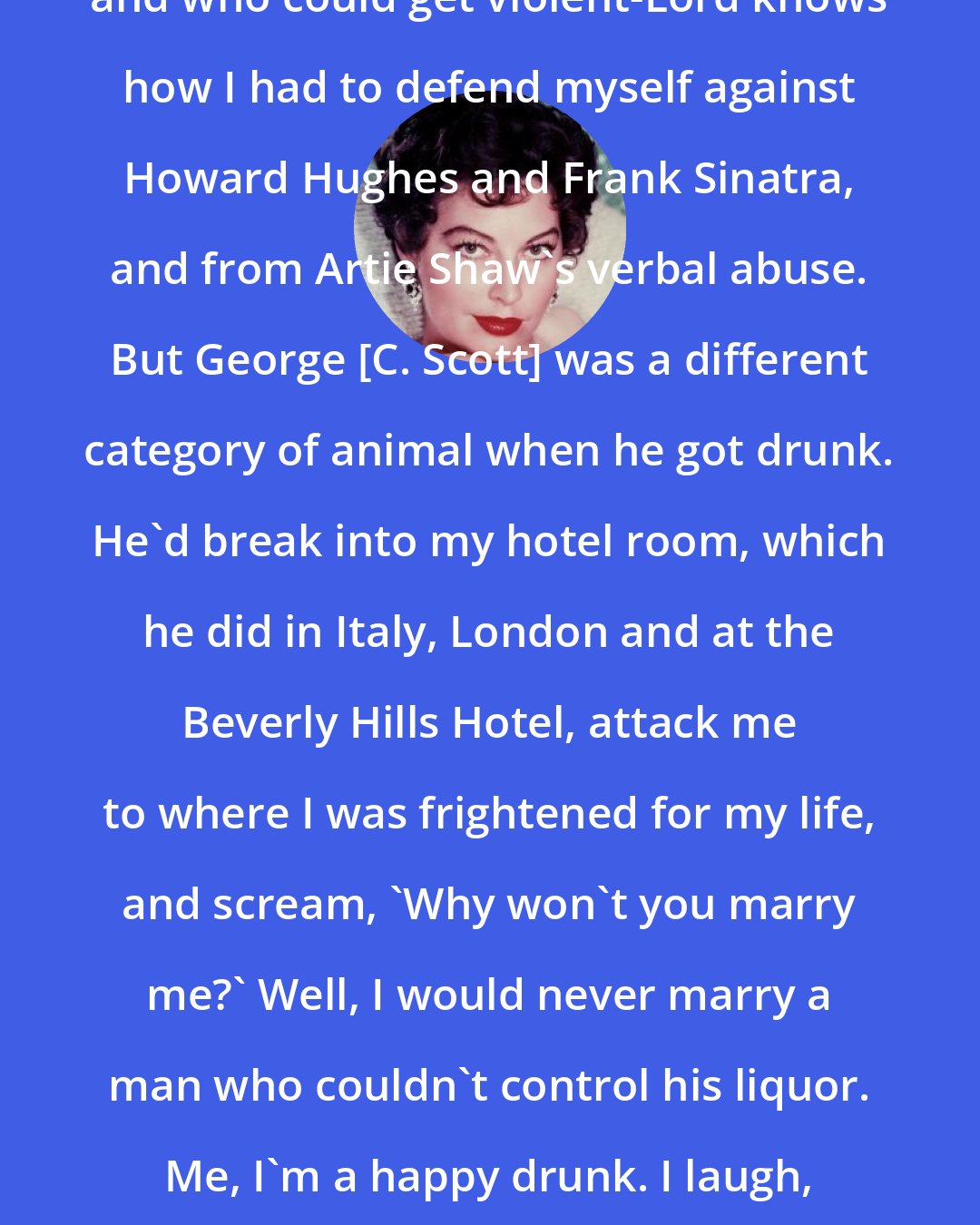 Ava Gardner: I dealt with men who had tempers, and who could get violent-Lord knows how I had to defend myself against Howard Hughes and Frank Sinatra, and from Artie Shaw's verbal abuse. But George [C. Scott] was a different category of animal when he got drunk. He'd break into my hotel room, which he did in Italy, London and at the Beverly Hills Hotel, attack me to where I was frightened for my life, and scream, 'Why won't you marry me?' Well, I would never marry a man who couldn't control his liquor. Me, I'm a happy drunk. I laugh, I dance. I certainly don't break bottles and threaten to kill.