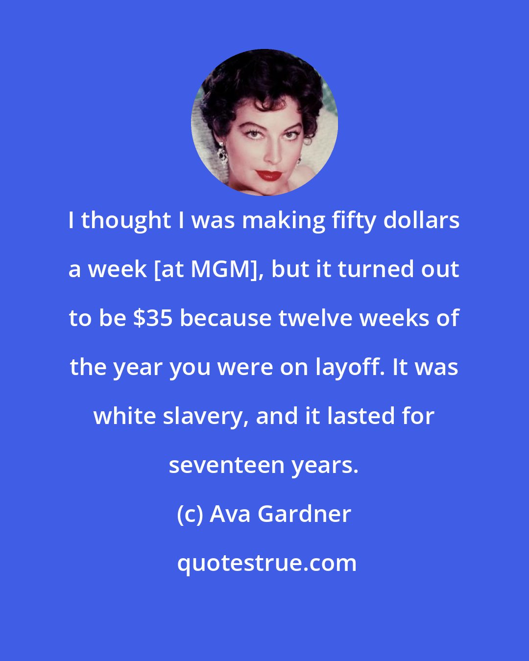Ava Gardner: I thought I was making fifty dollars a week [at MGM], but it turned out to be $35 because twelve weeks of the year you were on layoff. It was white slavery, and it lasted for seventeen years.