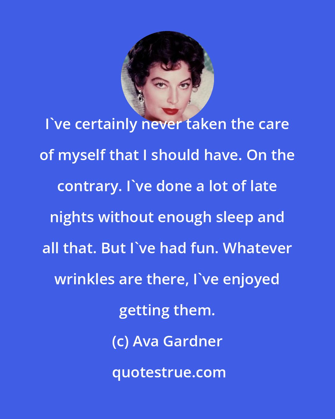 Ava Gardner: I've certainly never taken the care of myself that I should have. On the contrary. I've done a lot of late nights without enough sleep and all that. But I've had fun. Whatever wrinkles are there, I've enjoyed getting them.