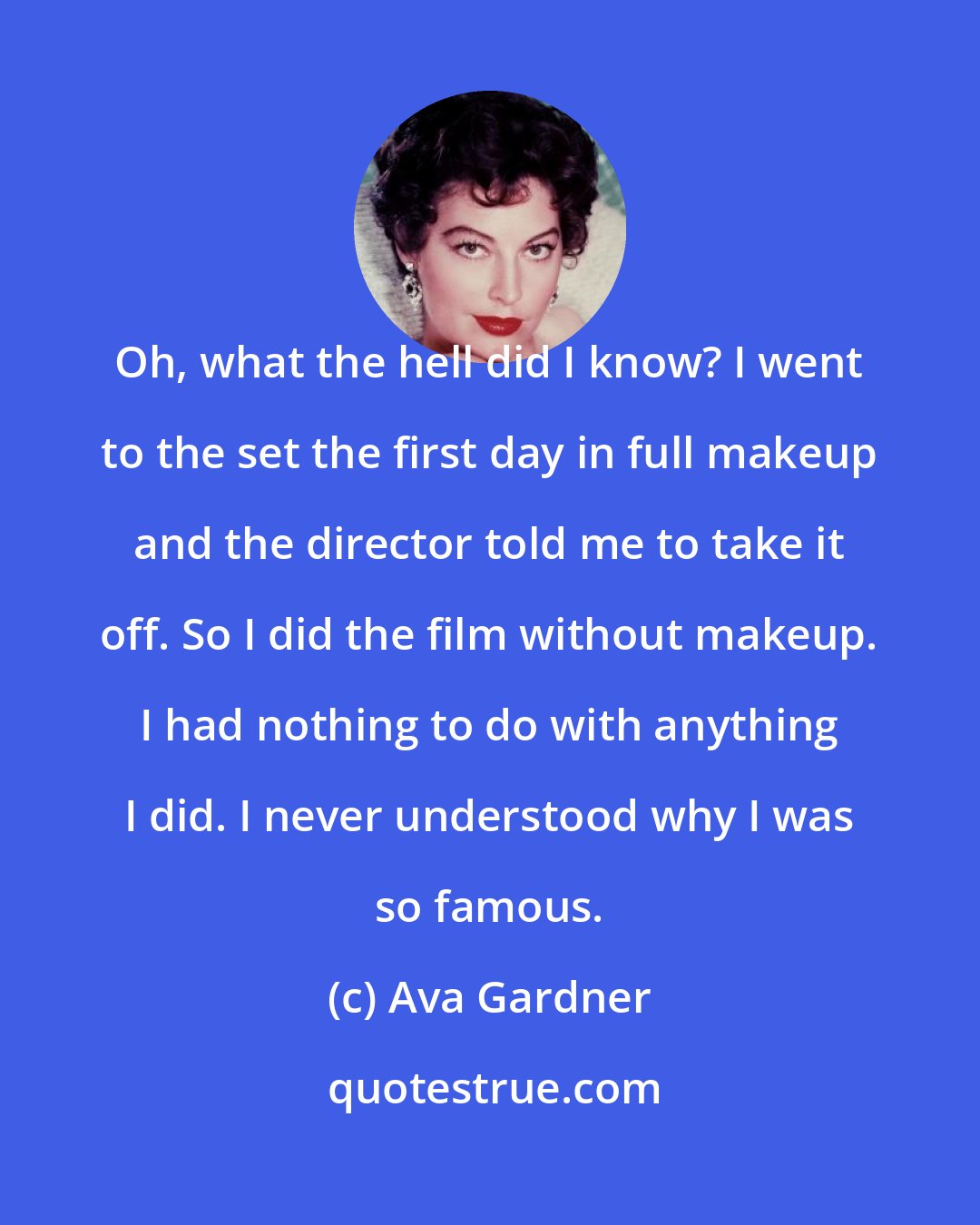Ava Gardner: Oh, what the hell did I know? I went to the set the first day in full makeup and the director told me to take it off. So I did the film without makeup. I had nothing to do with anything I did. I never understood why I was so famous.