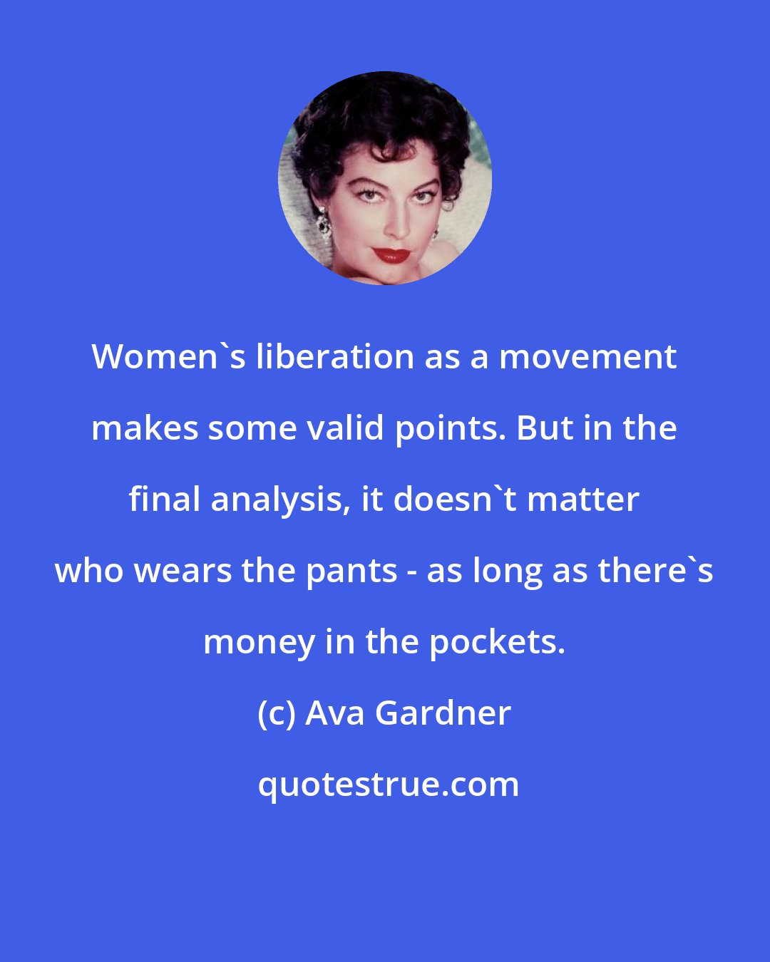 Ava Gardner: Women's liberation as a movement makes some valid points. But in the final analysis, it doesn't matter who wears the pants - as long as there's money in the pockets.