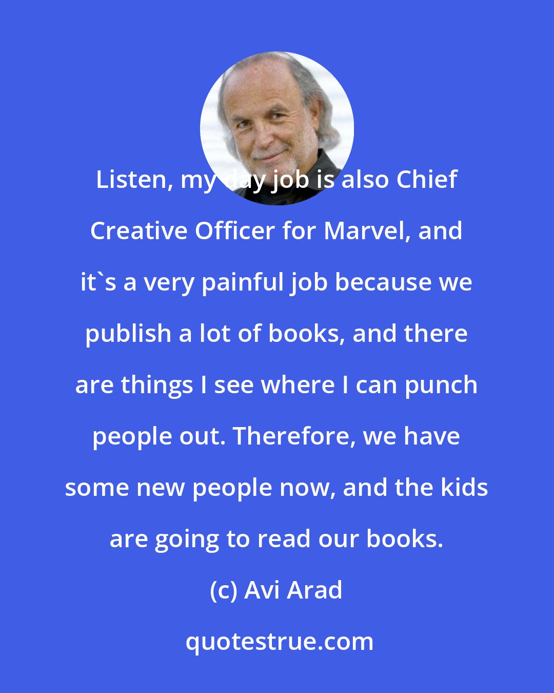 Avi Arad: Listen, my day job is also Chief Creative Officer for Marvel, and it's a very painful job because we publish a lot of books, and there are things I see where I can punch people out. Therefore, we have some new people now, and the kids are going to read our books.