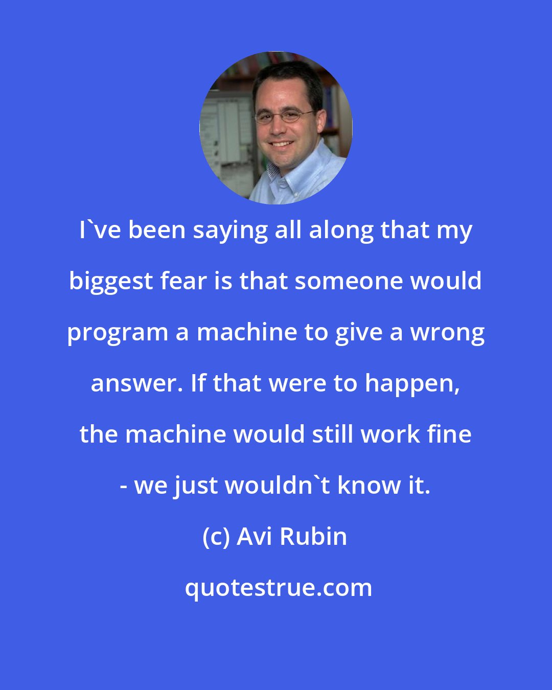 Avi Rubin: I've been saying all along that my biggest fear is that someone would program a machine to give a wrong answer. If that were to happen, the machine would still work fine - we just wouldn't know it.