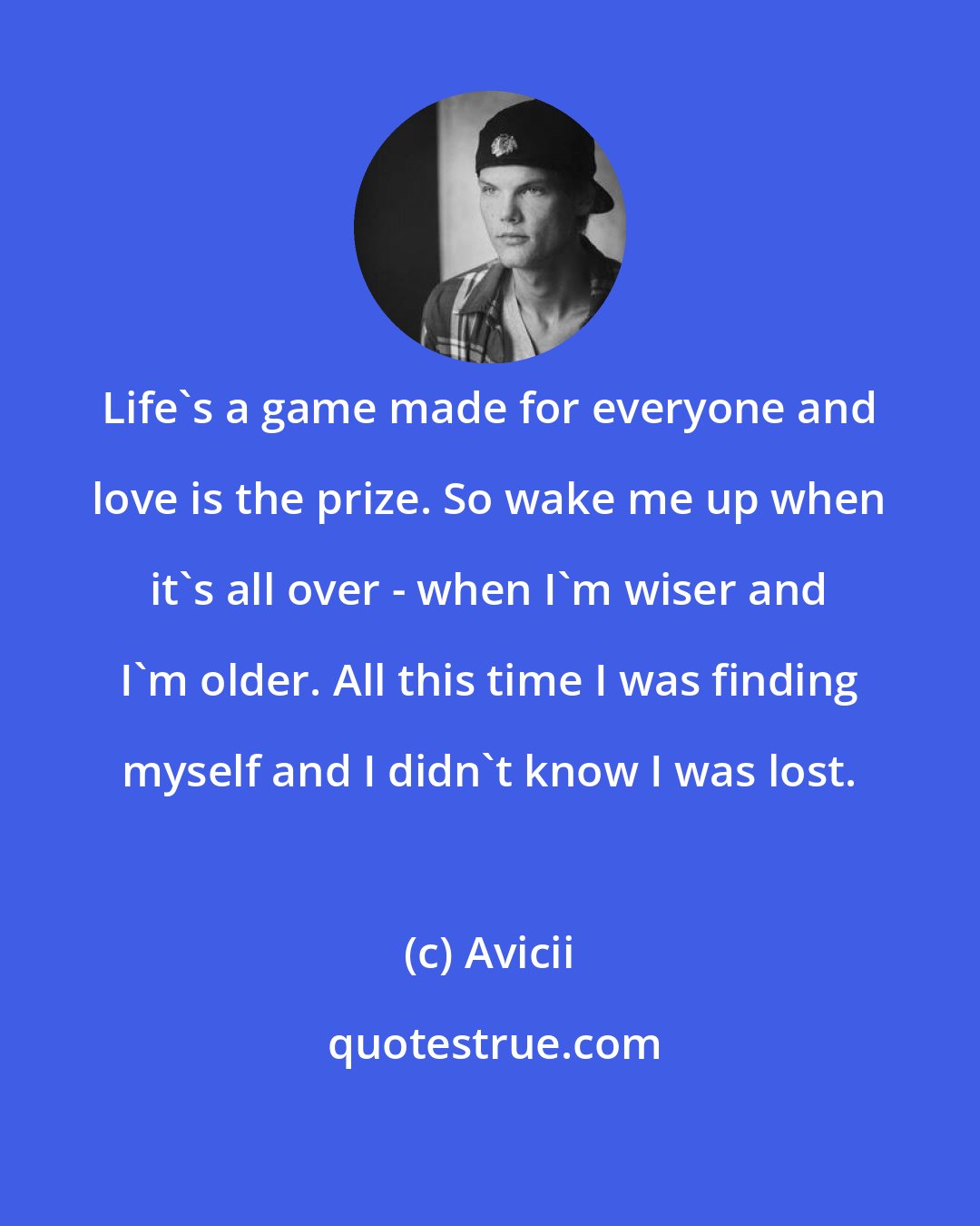 Avicii: Life's a game made for everyone and love is the prize. So wake me up when it's all over - when I'm wiser and I'm older. All this time I was finding myself and I didn't know I was lost.