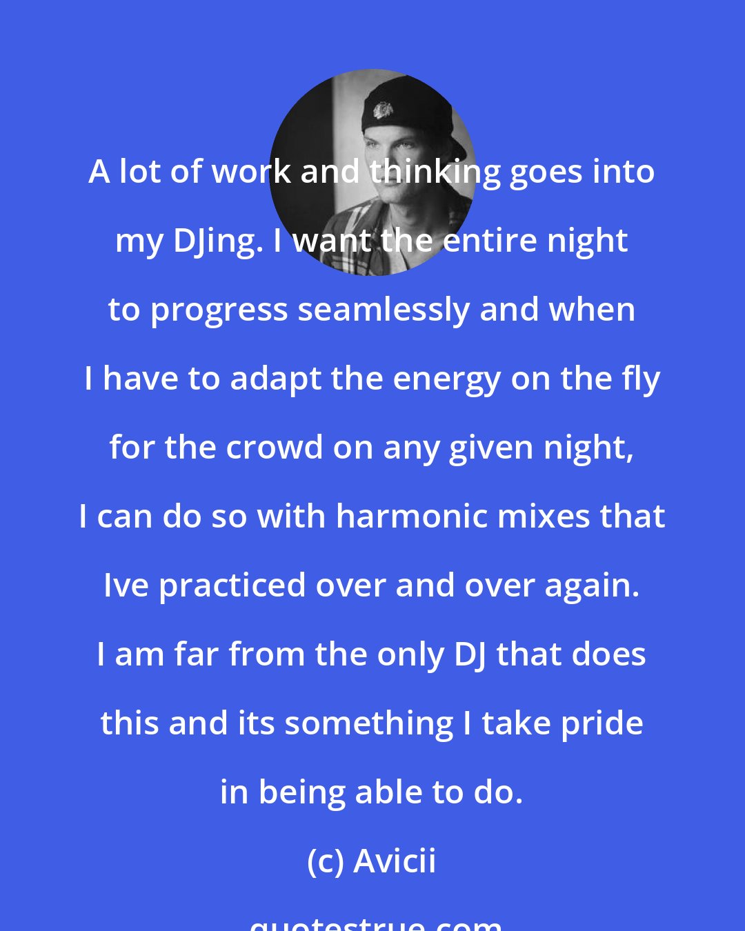 Avicii: A lot of work and thinking goes into my DJing. I want the entire night to progress seamlessly and when I have to adapt the energy on the fly for the crowd on any given night, I can do so with harmonic mixes that Ive practiced over and over again. I am far from the only DJ that does this and its something I take pride in being able to do.