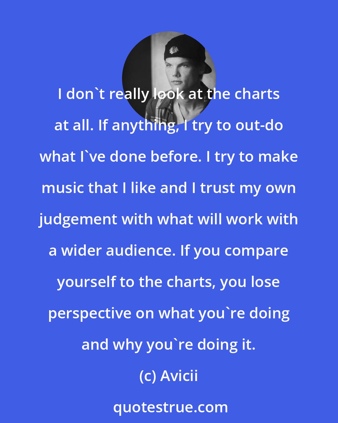 Avicii: I don't really look at the charts at all. If anything, I try to out-do what I've done before. I try to make music that I like and I trust my own judgement with what will work with a wider audience. If you compare yourself to the charts, you lose perspective on what you're doing and why you're doing it.